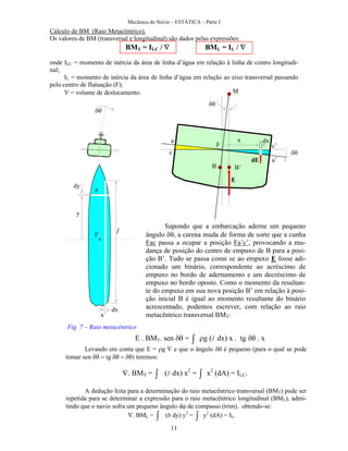 Mecânica do Navio – ESTÁTICA – Parte I
11
Cálculo de BM (Raio Metacêntrico).
Os valores de BM (transversal e longitudinal) são dados pelas expressões:
BMT = ILC /  BML = IL / 
onde ILC = momento de inércia da área de linha d’água em relação à linha de centro longitudi-
nal;
IL = momento de inércia da área de linha d’água em relação ao eixo transversal passando
pelo centro de flutuação (F);
 = volume de deslocamento.
B B’
M
x dx
E
dE
y



F
Supondo que a embarcação aderne um pequeno
ângulo , a carena muda de forma de sorte que a cunha
Fac passa a ocupar a posição Fa’c’, provocando a mu-
dança de posição do centro de empuxo de B para a posi-
ção B’. Tudo se passa como se ao empuxo E fosse adi-
cionado um binário, correspondente ao acréscimo de
empuxo no bordo de adernamento e um decréscimo de
empuxo no bordo oposto. Como o momento da resultan-
te do empuxo em sua nova posição B’ em relação à posi-
ção inicial B é igual ao momento resultante do binário
acrescentado, podemos escrever, com relação ao raio
metacêntrico transversal BMT:
F
a
c
c’
a’
E . BMT. sen  =  g (l dx) x . tg x
Levando em conta que E = g  e que o ângulo  é pequeno (para o qual se pode
tomar sen  tg ) teremos:
. BMT =  (l dx) x2
=  x2
(dA) = ILC.
A dedução feita para a determinação do raio metacêntrico transversal (BMT) pode ser
repetida para se determinar a expressão para o raio metacêntrico longitudinal (BML), admi-
tindo que o navio sofra um pequeno ângulo d de compasso (trim), obtendo-se:
. BML =  (b dy) y2
=  y2
(dA) = IL.
dy
b
dx
x
l
Fig. 7 – Raio metacêntrico
 