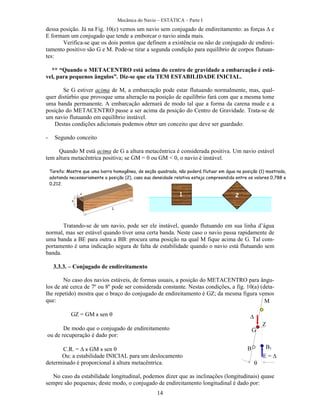 Mecânica do Navio – ESTÁTICA – Parte I
14
dessa posição. Já na Fig. 10(c) vemos um navio sem conjugado de endireitamento: as forças e
E formam um conjugado que tende a emborcar o navio ainda mais.
Verifica-se que os dois pontos que definem a existência ou não de conjugado de endirei-
tamento positivo são G e M. Pode-se tirar a segunda condição para equilíbrio de corpos flutuan-
tes:
** “Quando o METACENTRO está acima do centro de gravidade a embarcação é está-
vel, para pequenos ângulos”. Diz-se que ela TEM ESTABILIDADE INICIAL.
Se G estiver acima de M, a embarcação pode estar flutuando normalmente, mas, qual-
quer distúrbio que provoque uma alteração na posição de equilíbrio fará com que a mesma tome
uma banda permanente. A embarcação adernará de modo tal que a forma da carena mude e a
posição do METACENTRO passe a ser acima da posição do Centro de Gravidade. Trata-se de
um navio flutuando em equilíbrio instável.
Destas condições adicionais podemos obter um conceito que deve ser guardado:
- Segundo conceito
Quando M está acima de G a altura metacêntrica é considerada positiva. Um navio estável
tem altura metacêntrica positiva; se GM = 0 ou GM < 0, o navio é instável.
Tratando-se de um navio, pode ser ele instável, quando flutuando em sua linha d’água
normal, mas ser estável quando tiver uma certa banda. Neste caso o navio passa rapidamente de
uma banda a BE para outra a BB: procura uma posição na qual M fique acima de G. Tal com-
portamento é uma indicação segura de falta de estabilidade quando o navio está flutuando sem
banda.
3.3.3. – Conjugado de endireitamento
No caso dos navios estáveis, de formas usuais, a posição do METACENTRO para ângu-
los de até cerca de 7º ou 8º pode ser considerada constante. Nestas condições, a fig. 10(a) (deta-
lhe repetido) mostra que o braço do conjugado de endireitamento é GZ; da mesma figura vemos
que:
GZ = GM x sen 

De modo que o conjugado de endireitamento
ou de recuperação é dado por:
C.R. = x GM x sen 
Ou: a estabilidade INICIAL para um deslocamento
determinado é proporcional à altura metacêntrica.
No caso da estabilidade longitudinal, podemos dizer que as inclinações (longitudinais) quase
sempre são pequenas; deste modo, o conjugado de endireitamento longitudinal é dado por:

B B1
E = 

G
M
Z
Tarefa: Mostre que uma barra homogênea, de seção quadrada, não poderá flutuar em água na posição (1) mostrada,
adotando necessariamente a posição (2), caso sua densidade relativa esteja compreendida entre os valores 0,788 e
0,212.
a
a
L
1 2
 