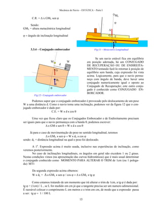 Mecânica do Navio – ESTÁTICA – Parte I
15
C.R. = x GML sen 
Sendo:
GML = altura metacêntrica longitudinal
ângulo de inclinação longitudinal
3.3.4 – Conjugado emborcador
Podemos supor que o conjugado emborcador é provocado pelo deslocamento de um peso
W a uma distância d. Como o navio toma uma inclinação, podemos ver da figura 12 que o con-
jugado emborcador é dado por:
C.E. = W x d x cos 
Uma vez que ficou claro que os Conjugados Emborcador e de Endireitamento precisam
ser iguais para que o navio permaneça com a banda , podemos escrever:
x GM x sen W x d x cos 
Já para o caso de movimentação do peso no sentido longitudinal, teremos
 x GML x sen W x dL x cos 
sendo: dL = distância longitudinal na qual o peso foi deslocado.
A 1a
. Expressão acima é muito usada, inclusive nas experiências de inclinação, como
veremos posteriormente.
No caso de inclinações longitudinais, os ângulos em geral não excedem 1 ou 2 graus.
Nestas condições vimos (na apresentação das curvas hidrostáticas) que é mais usual determinar
o conjugado conhecido como MOMENTO PARA ALTERAR O TRIM de 1cm (ou 1 polega-
da): MT1
Da segunda expressão acima obtemos:
W x dL = x GML x sen cos  x GML x tg 

Como estamos tratando de um momento que irá alterar o trim de 1cm, a tg é dada por:
tg = (1cm) / L , se L for medido em cm já que a tangente precisa ser um numero adimensional.
É razoável colocar o comprimento L em metros e o trim em cm, de modo que a expressão passa
a ser: tg L
ML
G
B

E
Se um navio estável fica em equilíbrio
em posição adernada, há um CONJUGADO
DE RECUPERAÇÃO OU DE ENDIREITA-
MENTO tentando fazê-lo retornar à posição de
equilíbrio sem banda, cuja expressão foi vista
acima. Logicamente, para que o navio perma-
neça com ângulo de banda, deve haver uma
conjugado numericamente igual e oposto ao
Conjugado de Recuperação; este outro conju-
gado é conhecido como CONJUGADO EN-
BORCADOR.

B1
E
M
G
Fig.11 – Metacentro Longitudinal
W
d

Fig.12– Conjugado emborcador
 
