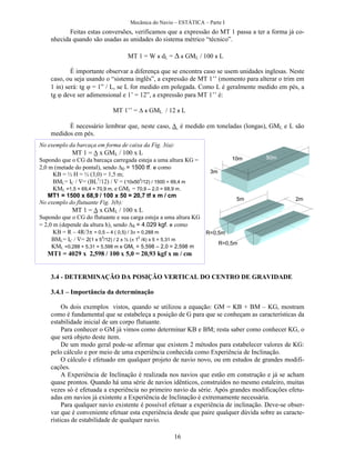 Mecânica do Navio – ESTÁTICA – Parte I
16
Feitas estas conversões, verificamos que a expressão do MT 1 passa a ter a forma já co-
nhecida quando são usadas as unidades do sistema métrico “técnico”.
MT 1 = W x dL = x GML / 100 x L
É importante observar a diferença que se encontra caso se usem unidades inglesas. Neste
caso, ou seja usando o “sistema inglês”, a expressão de MT 1’’ (momento para alterar o trim em
1 in) será: tg = 1” / L, se L for medido em polegada. Como L é geralmente medido em pés, a
tg deve ser adimensional e 1’ = 12”, a expressão para MT 1’’ é:
MT 1’’ = x GML / 12 x L
É necessário lembrar que, neste caso,  é medido em toneladas (longas), GML e L são
medidos em pés.
3.4 - DETERMINAÇÃO DA POSIÇÃO VERTICAL DO CENTRO DE GRAVIDADE
3.4.1 – Importância da determinação
Os dois exemplos vistos, quando se utilizou a equação: GM = KB + BM – KG, mostram
como é fundamental que se estabeleça a posição de G para que se conheçam as características da
estabilidade inicial de um corpo flutuante.
Para conhecer o GM já vimos como determinar KB e BM; resta saber como conhecer KG, o
que será objeto deste item.
De um modo geral pode-se afirmar que existem 2 métodos para estabelecer valores de KG:
pelo cálculo e por meio de uma experiência conhecida como Experiência de Inclinação.
O cálculo é efetuado em qualquer projeto de navio novo, ou em estudos de grandes modifi-
cações.
A Experiência de Inclinação é realizada nos navios que estão em construção e já se acham
quase prontos. Quando há uma série de navios idênticos, construídos no mesmo estaleiro, muitas
vezes só é efetuada a experiência no primeiro navio da série. Após grandes modificações efetu-
adas em navios já existente a Experiência de Inclinação é extremamente necessária.
Para qualquer navio existente é possível efetuar a experiência de inclinação. Deve-se obser-
var que é conveniente efetuar esta experiência desde que paire qualquer dúvida sobre as caracte-
rísticas de estabilidade de qualquer navio.
No exemplo da barcaça em forma de caixa da Fig. 3(a):
MT 1 = x GML / 100 x L
Supondo que o CG da barcaça carregada esteja a uma altura KG =
2,0 m (metade do pontal), sendo D= 1500 tf. e como
KB = ½ H = ½ (3,0) = 1,5 m;
BML= IC / = (BL3
/12) /  = (10x50
3
/12) / 1500 = 69,4 m
KML =1,5 + 69,4 = 70,9 m, e GML = 70,9 – 2,0 = 68,9 m.
MT1 = 1500 x 68,9 / 100 x 50 = 20,7 tf x m / cm
No exemplo do flutuante Fig. 3(b):
MT 1 = x GML / 100 x L
Supondo que o CG do flutuante e sua carga esteja a uma altura KG
= 2,0 m (depende da altura h), sendo S= 4.029 kgf. e como
KB = R – 4R/3 = 0,5 – 4 ( 0,5) / 3 = 0,288 m
BML= IC / = 2(1 x 5
3
/12) / 2 x ½ ( 1
2
/4) x 5 = 5,31 m
KML =0,288 + 5,31 = 5,598 m e GML = 5,598 – 2,0 = 2,598 m
MT1 = 4029 x 2,598 / 100 x 5,0 = 20,93 kgf x m / cm
3m
10m 50m
5m
R=0,5m
R=0,5m
2m
 