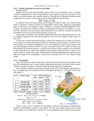 Mecânica do Navio – ESTÁTICA – Parte I
17
3.4.2 – Cálculo da posição do centro de gravidade
- Princípio básico
Quando um navio está sendo projetado é possível obter de seus desenhos o peso e a posição
(vertical e longitudinal) do centro de gravidade de cada componente previsto no projeto. Assim
sendo, no caso da estrutura, por exemplo, poderá ser efetuada uma verificação de cada elemento
componente, de seu peso, e da posição do centro de gravidade de cada elemento.
KG = pi x zi / pi
Os produtos do peso de cada elemento pela distância ao plano de base (ou à seção mestra)
darão os momentos estáticos verticais (ou longitudinais) destes pesos. Depois de consignados
todos os elementos, são somados os pesos, obtendo-se o chamado DESLOCAMENTO LEVE.
A seguir, são somados os momentos verticais e longitudinais destes pesos. Dividindo-se o soma-
tório dos momentos verticais dos pesos pelo deslocamento leve, obtem-se a posição do centro de
gravidade no navio leve, acima do plano de base, ou seja, KG.
O quociente do somatório dos momentos longitudinais dos pesos pelo deslocamento leve da-
rá a posição longitudinal do centro de gravidade do navio leve com relação à seção mestra, ou
seja: LCG.
É claro que a escolha das referências para o cálculo dos momentos fica a critério do calculis-
ta; é comum usar o plano de base para cálculos de momentos verticais porque o resultado já será
o KG; quanto aos momentos longitudinais, usa-se com freqüência a seção mestra, porque neste
caso são empregados números menores, mas por outro lado, é preciso ter sempre em mente que
haverá braços de momento positivos, a vante da seção mestra e braços negativos a ré da mesma.
É claro que poderia ser usada como referência uma posição extrema do navio e todos os mo-
mentos teriam o mesmo sinal; após a determinação da posição longitudinal do centro de gravi-
dade com relação a esta extremidade, a mesma seria convertida em L.C.G. com relação à seção
mestra.
3.4.3 – Comentários
Após a descrição do método usado para o cálculo da posição do centro de gravidade o leitor
deve tê-lo identificado com o mesmo método usado para determinar a posição do centro de gra-
vidade de qualquer conjunto ou sistema formado de grande número de componentes.
Como primeiro exemplo seja calcular a posição vertical do CG do flutuante apresentado na
fig. 3.b, supondo que sua carga seja um bloco homogêneo de altura h = 2,0m. Dos valores ado-
tados (pág. 5):
Uma vez que o navio é composto de um número enorme de itens pode-se imediatamente
focalizar as dificuldades inerentes a este cálculo. Por esta razão, alguns autores são um tanto
céticos quanto ao resultado desses cálculos. É certo que algumas dessas opiniões são proceden-
5 m
2 m
3 m
5 m
d = 1
d = 1
W
h = 2m 40
mm
calado = 0,500m
Fig. 3 b – Flutuante (bis)
Item Identificação Peso
(kgf)
Altura
KG(m)
Momento
PxKG
(kgfxm)
1 Cilindro BE 269,5 0,500 134,75
2 Cilindro BB 269,5 0,500 134,75
3 Pranchão Convés 510,0 1,020 520,2
4 Carga W 2.980 2,040 6079,2
Total Flutuante + Carga 4.029 1,705 6868,9
Teremos portanto:
KB = R – 4R/3 = 0,5 – 4 ( 0,5) / 3 = 0,288 m
BMT = ILC / =
= 2[(5x13
/12) + 5x1x 12
]/ 2 x ½ ( 12
/4) x 5 =2,76 m
KMT =0,288 + 2,76 = 3,048 m;
GMT = 3,048 – 1,705 = 1,343 m
 