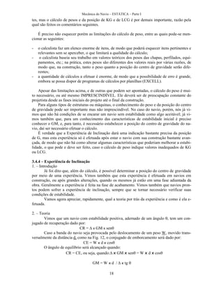 Mecânica do Navio – ESTÁTICA – Parte I
18
tes, mas o cálculo de pesos e da posição de KG e de LCG é por demais importante, razão pela
qual são feitos os comentários seguintes.
É preciso não esquecer porém as limitações do cálculo de peso, entre as quais pode-se men-
cionar as seguintes:
- o calculista faz um elenco enorme de itens, de modo que poderá esquecer itens pertinentes e
relevantes sem se aperceber, o que limitará a qualidade do cálculo;
- o calculista baseia seu trabalho em valores teóricos dos pesos das chapas, perfilados, equi-
pamentos, etc.; na prática, estes pesos são diferentes dos valores reais por várias razões, de
modo que, na construção, tanto o peso quanto a posição do centro de gravidade serão dife-
rentes;
- a quantidade de cálculos a efetuar é enorme, de modo que a possibilidade de erro é grande,
embora se possa dispor de programas de cálculos por planilhas (EXCELL).
Apesar das limitações acima, e de outras que podem ser apontadas, o cálculo do peso é mui-
to necessário, ou até mesmo IMPRESCINDÍVEL. Ele deverá ser de preocupação constante do
projetista desde as fases iniciais do projeto até o final da construção.
Para alguns tipos de estruturas ou máquinas, o conhecimento do peso e da posição do centro
de gravidade pode ser importante mas não imprescindível. No caso do navio, porém, nós já vi-
mos que não há condições de se encarar um navio sem estabilidade como algo aceitável; já vi-
mos também que, para um conhecimento das características de estabilidade inicial é preciso
conhecer o GM, e, para tanto, é necessário estabelecer a posição do centro de gravidade do na-
vio, daí ser necessário efetuar o cálculo.
É verdade que a Experiência de Inclinação dará uma indicação bastante precisa da posição
de G, mas esta experiência só é efetuada após estar o navio com sua construção bastante avan-
çada, de modo que não há como alterar algumas características que poderiam melhorar a estabi-
lidade, o que pode e deve ser feito, caso o cálculo de peso indique valores inadequados de KG
ou LCG.
3.4.4 – Experiência de Inclinação
1. – Introdução
Já foi dito que, além do cálculo, é possível determinar a posição do centro de gravidade
por meio de uma experiência. Vimos também que esta experiência é efetuada em navios em
construção, ou após grandes alterações, quando os mesmos já estão em uma fase adiantada da
obra. Geralmente a experiência é feita na fase de acabamento. Vimos também que navios pron-
tos podem sofrer a experiência de inclinação, sempre que se tornar necessário verificar suas
condições de estabilidade.
Vamos agora apreciar, rapidamente, qual a teoria por trás da experiência e como é ela e-
fetuada.
2. – Teoria
Vimos que um navio com estabilidade positiva, adernado de um ângulo , tem um con-
jugado de recuperação dado por:
CR =  x GM x sen
Caso a banda do navio seja provocada pelo deslocamento de um peso W, movido trans-
versalmente da distância d, como na Fig. 12, o conjugado de emborcamento será dado por:
CE = W x d x cos
O ângulo de equilíbrio será alcançado quando:
CR = CE, ou seja, quando: x GM x sen = W x d x cos
GM = W x d / x tg 
      
 
