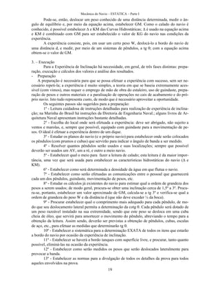 Mecânica do Navio – ESTÁTICA – Parte I
19
Pode-se, então, deslocar um peso conhecido de uma distância determinada, medir o ân-
gulo de equilíbrio e, por meio da equação acima, estabelecer GM. Como o calado do navio é
conhecido, é possível estabelecer  e KM das Curvas Hidrostáticas;  é usado na equação acima
e KM é combinado com GM para ser estabelecido o valor de KG do navio nas condições da
experiência.
A experiência consiste, pois, em usar um certo peso W, deslocá-lo a bordo do navio de
uma distância d, e medir, por meio de um sistemas de pêndulos, a tg ; com a equação acima
obtem-se o valor de GM.
3. – Execução
Para a Experiência de Inclinação há necessidade, em geral, de três fases distintas: prepa-
ração, execução e cálculos dos valores e análise dos resultados.
- Preparação
A preparação é necessária para que se possa efetuar a experiência com sucesso, sem ser ne-
cessário repeti-la; a experiência é muito simples, a teoria em que se baseia extremamente aces-
sível (com vimos), mas requer o emprego de mão de obra do estaleiro, uso de guindaste, prepa-
ração de pesos e outros materiais e a paralisação de operações no cais de acabamento e do pró-
prio navio. Isto tudo representa custo, de modo que é necessário aproveitar a oportunidade.
Os seguintes passos são sugeridos para a preparação:
1º - Leitura cuidadosa de instruções detalhadas para realização de experiência de inclina-
ção; na Marinha do Brasil há instruções da Diretoria de Engenharia Naval.; alguns livros de Ar-
quitetura Naval apresentam instruções bastante detalhadas.
2º - Escolha do local onde será efetuada a experiência: deve ser abrigado, não sujeito a
ventos e marolas, e, sempre que possível, equipado com guindaste para a movimentação de pe-
sos. O ideal é efetuar a experiência dentro de um dique.
3º - Estudar os planos do navio (e o próprio navio) para estabelecer onde serão colocados
os pêndulos (com prumos e cubas) que servirão para indicar o ângulo de banda a ser medido.
4º - Resolver quantos pêndulos serão usados e suas localizações; sempre que possível
deverão ser usados um AV, um a ré, e outro a meio navio.
5º - Estabelecer qual o meio para fazer a leitura de calado; esta leitura é da maior impor-
tância, uma vez que será usada para estabelecer as características hidrostáticas do navio ( e
KM).
6º - Estabelecer como será determinada a densidade da água em que flutua o navio.
7º - Estabelecer como serão efetuadas as comunicações entre o pessoal que guarnecerá
cada um dos pêndulos, guindaste, movimentação de pesos, etc.
8º - Estudar os cálculos já existentes do navio para estimar qual a ordem de grandeza dos
pesos a serem usados; de modo geral, procura-se obter uma inclinação cerca de 1,5º a 3º. Procu-
ra-se, portanto, estabelecer um valor aproximado de GM, calcula-se a tg 3º e verifica-se qual a
ordem de grandeza do peso W e da distância d (que não deve exceder ¼ da boca).
9º - Procurar estabelecer qual o comprimento mais adequado para cada pêndulo, de mo-
do que seu deslocamento lateral permita a determinação da cotg . Cada pêndulo será dotado de
um peso razoável instalado na sua extremidade, sendo que este peso se desloca em uma cuba
cheia de óleo, que servirá para amortecer o movimento do pêndulo, abreviando o tempo para a
obtenção da leitura. Assim sendo, deverão ser previstas a obtenção de pêndulos, cubas, escalas
de aço, etc., para efetuar as medidas que determinarão tg .
10º - Estabelecer a sistemática para a determinação EXATA de todos os itens que estarão
a bordo do navio por ocasião da experiência de inclinação.
11º - Estabelecer se haverá a bordo tanques com superfície livre, e procurar, tanto quanto
possível, eliminá-las na ocasião da experiência.
12º - Estabelecer como serão medidos os pesos que serão deslocados lateralmente para
provocar a banda.
13º - Estabelecer as normas para a divulgação de todos os detalhes da prova para todos
aqueles envolvidos na prova.
 