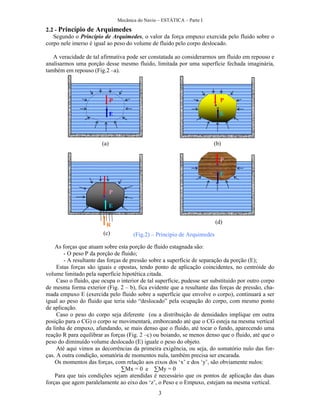 Mecânica do Navio – ESTÁTICA – Parte I
3
2.2 - Princípio de Arquimedes
Segundo o Princípio de Arquimedes, o valor da força empuxo exercida pelo fluido sobre o
corpo nele imerso é igual ao peso do volume de fluido pelo corpo deslocado.
A veracidade de tal afirmativa pode ser constatada ao considerarmos um fluido em repouso e
analisarmos uma porção desse mesmo fluido, limitada por uma superfície fechada imaginária,
também em repouso (Fig.2 –a).
As forças que atuam sobre esta porção de fluido estagnada são:
- O peso P da porção de fluido;
- A resultante das forças de pressão sobre a superfície de separação da porção (E);
Estas forças são iguais e opostas, tendo ponto de aplicação coincidentes, no centróide do
volume limitado pela superfície hipotética citada.
Caso o fluido, que ocupa o interior de tal superfície, pudesse ser substituído por outro corpo
de mesma forma exterior (Fig. 2 – b), fica evidente que a resultante das forças de pressão, cha-
mada empuxo E (exercida pelo fluido sobre a superfície que envolve o corpo), continuará a ser
igual ao peso do fluido que teria sido “deslocado” pela ocupação do corpo, com mesmo ponto
de aplicação.
Caso o peso do corpo seja diferente (ou a distribuição de densidades implique em outra
posição para o CG) o corpo se movimentará, emborcando até que o CG esteja na mesma vertical
da linha de empuxo, afundando, se mais denso que o fluido, até tocar o fundo, aparecendo uma
reação R para equilibrar as forças (Fig. 2 –c) ou boiando, se menos denso que o fluido, até que o
peso do diminuído volume deslocado (E) iguale o peso do objeto.
Até aqui vimos as decorrências da primeira exigência, ou seja, do somatório nulo das for-
ças. A outra condição, somatória de momentos nula, também precisa ser encarada.
Os momentos das forças, com relação aos eixos dos ‘x’ e dos ‘y’, são obviamente nulos:
∑Mx = 0 e ∑My = 0
Para que tais condições sejam atendidas é necessário que os pontos de aplicação das duas
forças que agem paralelamente ao eixo dos ‘z’, o Peso e o Empuxo, estejam na mesma vertical.
P
E
P
E
P
E
P
E
R
(a) (b)
(d)
(c) (Fig.2) – Princípio de Arquimedes
 