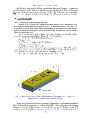 Mecânica do Navio – ESTÁTICA – Parte I
4
É sabido que o ponto de aplicação do peso chama-se Centro de Gravidade (representado
normalmente pela letra G). O ponto de aplicação do empuxo é chamado de Centro de Carena ou
Centro de Empuxo (representa-se normalmente pela letra B). Assim, para que as condições
∑Mx = 0 e ∑My = 0 sejam atendidas é necessário que ‘G’ e ‘B’ estejam na mesma reta vertical.
Como um segundo exemplo, seja o caso de um flutuante com as dimensões mostradas na
figura 3b, flutuando sem banda ou trim em água salgada (d = 1,026), tendo submergida a metade
da extensão dos dois cilindros flutuadores, confeccionados em aço (d = 7,8) com chapas de 2
mm de espessura. O pranchão servindo como convés (de 3 x 5 m2
) é confeccionado com ripas
2.3 – Variação de Calado
2.3.1 – Flutuante com formas geométricas simples.
No caso de um flutuante com formas geométricas simples, como por exemplo o de
uma barcaça em forma de caixa (comprimento L, boca B, pontal D, calado H e peso total P), é
fácil verificar como variará o calado, quando não há banda ou trim. Conhecido o peso total do
flutuante e sua carga, sabe-se que o mesmo será equilibrado pelo empuxo, igual ao peso do
volume de líquido deslocado.
Para o exemplo representado na figura 3a, o volume de deslocamento será o produto
da área da base do prisma (área da linha d’água – L x B) pelo calado H:
 = L x B x H = volume deslocado pelo flutuante.
O empuxo valerá:
E = sendo g o peso específico do líquido
Assim, no caso em análise teremos:
P = L.B.H. e portanto H P / L.B.
Admitindo um peso total para a barcaça e sua carga como sendo 1.500 ton* e que flu-
tue em água doce (com peso específico de valor 1,000 ton*/m3
, – sendo ton* a tonelada mé-
trica, medida de peso, em tf = 1.000 kgf = 9.810 N = 9,81 kN), teremos:
H = 1.500 / 50 x 10 x 1,000 = 3m. A borda livre seria de 4 – 3 = 1m
L = 50 m
B = 10 m
D = 4m
H
nível da água
Fig. 3 a – Barcaça em forma de caixa – Comprimento – 50 m; Boca – 10 m; Pontal - 4 m;
Deslocamento: carregada: 1500 toneladas métricas.
 