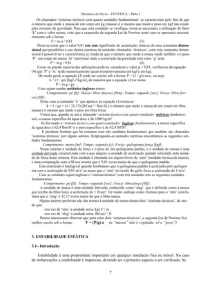 Mecânica do Navio – ESTÁTICA – Parte I
7
Os chamados ‘sistemas técnicos com quatro unidades fundamentais’ se caracterizam pelo fato de que
o número que mede a massa de um corpo em kg (massa) é o mesmo que mede o peso em kgf nas condi-
ções normais de gravidade. Para que esta condição se verifique, torna-se necessária a utilização do fator
‘k’ com o valor acima, visto que a expressão da segunda Lei de Newton neste caso se apresenta necessa-
riamente sob a forma:
F = m.a / 9,81 (3)
Deve-se notar que o valor 9,81 não tem significado de aceleração; trata-se de uma constante dimen-
sional que possibilita o uso destes sistemas de unidades chamados ‘técnicos’; com esta constante dimen-
sional é possível ter a característica já citada de que o número que mede a massa mede também o o peso
‘P’. um corpo de massa ‘m’ num local onde a aceleração da gravidade tem valor ‘g’ será:
P = m.g / 9,81 (4)
Como na grande maioria das aplicações pode-se considerar o valor g = 9,81, verifica-se da equação
(4) que ‘P’ e ‘m’ serão numericamente iguais (respectivamente em kgf e em kg).
De modo geral, a equação (3) pode ser escrita sob a forma: F = (1 / go).m.a , ou seja:
k = (1 / go) [kgf.s²/kg.m], de maneira que a equação (4) se torna:
P = m.g / go
Caso sejam usadas unidades inglesas temos:
Comprimento: pé [ft]; Massa: libra (massa) [lbm]; Tempo: segundo [sec]; Força: libra (for-
ça) [lbf];
Neste caso a constante ‘k’ que aparece na equação (1) torna-se:
k = 1 / go = (1 / 32,17) [lbf.sec² / lbm.ft] e o número que mede a massa de um corpo em libra
massa é o mesmo que mede o peso em libra força.
Vimos que, quando se usa o chamado ‘sistema técnico com quatro unidades’ métricas fundamen-
tais, a massa específica da água doce é de 1000 kg/m³
Se for usado o ‘sistema técnico com quatro unidades’ inglesas fundamentais, a massa específica
da água doce é 62,4 lbm/ft³ e o peso específico é de 62,4 lbf/ft³.
É prudente lembrar que há sistemas com três unidades fundamentais que também são chamados
‘sistemas técnicos’ por alguns autores. Empregando-se unidades métricas encontramos as seguintes uni-
dades fundamentais:
Comprimento: metro [m]; Tempo: segundo [s]; Força: quilograma força [kgf];
Nesse sistema a unidade de força é o peso de um quilograma padrão, e a unidade de massa é uma
unidade derivada caracterizada com a que adquire a unidade de aceleração quando solicitada pela unida-
de de força deste sistema. Esta unidade é chamada em alguns livros de ‘utm’ (unidade técnica de massa),
e uma comparação com o SI nos mostra que é 9,81 vezes maior do que o quilograma padrão.
Esta conclusão é inteligível quando lembramos que o quilograma padrão é acelerado pelo quilogra-
ma com a aceleração de 9,81 m/s² ao passo que o ‘utm’ só recebe do quilo força a aceleração de 1 m/s².
Caso as unidades sejam inglesas o ‘sistema técnico’ com três unidades tem as seguintes unidades
fundamentais:
Comprimento: pé [ft]; Tempo: segundo [sec]; Força: libra força [lbf];
A unidade de massa é uma unidade derivada, conhecida como ‘slug’, que é definida como a massa
que recebe da libra força a aceleração de 1 ft/sec². De modo análogo como fizemos para o ‘utm’ conclu-
ímos que o ‘slug’ é 32,17 vezes maior do que a libra massa.
Alguns autores preferem não dar nomes à unidade de massa destes dois ‘sistemas técnicos’, de mo-
do que:
-em vez de ‘utm’ a unidade seria: kgf.s² / m
-em vez de ‘slug’ a unidade seria: lbf.sec² / ft
Parece interessante observar que para estes dois ‘sistemas técnicos’, a segunda Lei de Newton fica
melhor escrita sob a forma: F = (P/g) a (a “massa” não é cogitada: só o “peso”)
3. ESTABILIDADE ESTÁTICA
3.1– Introdução
Estabilidade é uma propriedade importante em qualquer instalação fixa ou móvel. No caso
de embarcações a estabilidade é imperiosa, devendo ser o primeiro aspecto a ser verificado. Se
 