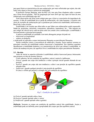 Mecânica do Navio – ESTÁTICA – Parte I
8
jam quais forem as características de uma embarcação, por mais sofisticadas que sejam, elas não
terão valor algum se houver carência de estabilidade.
O professor George Manning, autor da REF (A), tem uma frase eloqüente sobre o assunto
que o leitor deverá guardar: “Não há imaginação por mais fértil que seja capaz de fazer de uma
embarcação sem estabilidade algo útil.”
Estas observações são feitas neste estágio para que o leitor se conscientize da importância do
assunto. A falta de estabilidade leva a perda da embarcação e de vidas humanas. A história está
cheia de exemplos de embarcações que se perderam por carência de estabilidade; infelizmente o
Brasil não é uma exceção.
Estabilidade é um assunto que afeta todos os que lidam com embarcações sendo responsabi-
lidade de: projetistas, calculistas, construtores, operadores, reparadores, etc.... Não importa em
que estágio da vida do navio cada um deles entre em contato com a embarcação: a estabilidade é
necessariamente a principal preocupação.
A palavra estabilidade na realidade é um tanto abrangente porque ela pode ser:
- transversal ou longitudinal
- estática ou dinâmica
e ainda pode ser aplicada a corpos inteiramente flutuantes ou parcialmente flutuantes.
Nestas condições vemos a conveniência de subdividir o assunto. Neste capítulo veremos os
principais conceitos de estabilidade estática transversal e longitudinal. Nos capítulos seguintes
abordaremos a estabilidade dinâmica e as características do navio que afetam a estabilidade, os
efeitos da mudança de peso, de superfície livre e estabilidade de corpos parcialmente flutuantes.
3.2 – Revisão
Antes de iniciar os aspectos referentes à estabilidade estática transversal parece interessante
uma pequena revisão de assuntos básicos.
Como sabemos, há três condições de equilíbrio: estável, instável e indiferente.
- Estável: quando um corpo tem tendência a voltar à posição inicial quando afastado de sua
posição;
- Instável: quando um corpo não tem tendência a voltar à sua posição de equilíbrio quando
afastado dela;
- Indiferente: quando qualquer posição é uma posição de equilíbrio.
O cone é o sólido que permite o exemplo das três condições de equilíbrio:
Fig 5 – Condições de equilíbrio
(a) Estável: quando apoiado sobre a base
(b) Instável: quando apoiado sobre o vértice
(c) Indiferente: quando apoiado sobre a geratriz
-
Definição: Somente os corpos em condições de equilíbrio estável têm estabilidade. Assim a
estabilidade pode ser definida como a propriedade dos corpos que têm equilíbrio estável.
(a) (b) (c)
 