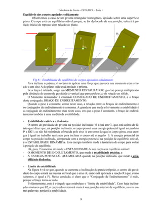 Mecânica do Navio – ESTÁTICA – Parte I
9
Equilíbrio dos corpos apoiados solidamente
Observemos o caso de um prisma retangular homogêneo, apoiado sobre uma superfície
plana. O corpo está em equilíbrio estável porque, se for deslocado de sua posição, voltará à po-
sição inicial de repouso com relação ao plano.
Fig.6 – Estabilidade do equilíbrio de corpos apoiados solidamente.
Para inclinar o prisma, é necessário aplicar uma força que provoca um momento com rela-
ção a um eixo A do plano onde está apoiado o prisma.
Se a força é retirada, surge um MOMENTO RESTAURADOR igual ao peso p multiplicado
pela distância do centro de gravidade à vertical que passa pelo eixo de rotação ao sólido.
O Momento restaurador é chamado CONJUGADO DE ENDIREITAMENTO, e o braço
deste conjugado, BRAÇO DE ENDIREITAMENTO.
Quando o peso é constante, como neste caso, a relação entre os braços de endireitamento e
os conjugados de endireitamento é a mesma. A grandeza que mede efetivamente a estabilidade é
o conjugado de endireitamento, mas neste caso, em que o peso é constante, o braço de endirei-
tamento também é uma medida da estabilidade.
- Estabilidade estática e dinâmica
O centro de gravidade do prisma na posição inclinada ( ) está em G1 que está acima de G:
isto quer dizer que, na posição inclinada, o corpo possui uma energia potencial igual ao produto
P x GG1; se não há resistência oferecida pelo eixo A em torno do qual o corpo girou, esta ener-
gia é igual ao trabalho realizado para inclinar o corpo até o angulo A energia potencial do
corpo na posição inclinada, comparada com a energia potencial na posição de equilíbrio estável,
é a ESTABILIDADE DINÂMICA. Esta energia também mede a tendência do corpo para voltar
à posição de equilíbrio.
Há, pois, 2 maneiras de medir a ESTABILIDADE de um corpo em equilíbrio estável:
- O MOMENTO DE ENDIREITAMENTO, que mede a estabilidade estática, e
- A ENERGIA POTENCIAL ACUMULADA quando na posição inclinada, que mede a esta-
bilidade dinâmica.
- Limite de estabilidade
Na figura 6 vê-se que, quando se aumenta a inclinação do paralelepípedo, o centro de gravi-
dade do corpo estará na mesma vertical que o eixo A, onde está aplicada a reação R (que, como
sabemos, é igual a P). Nesta condição, é claro que o “Conjugado de Endireitamento” é nulo,
porque o braço torna-se nulo.
Evidentemente, este é o ângulo que estabelece o “limite de estabilidade”. Caso haja inclina-
ções maiores que o corpo não retornará mais à sua posição anterior de equilíbrio, ou em ou-
tras palavras: perderá a estabilidade.
G G1
A A A
P
R
 
 