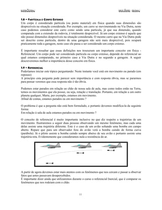 Mecânica Colégio IDESA
11
1.8 - PARTÍCULA E CORPO EXTENSO
Um corpo é considerado partícula (ou ponto material) em física quando suas dimensões são
desprezíveis na situação considerada. Por exemplo, um carro se movimentando na Via Dutra, neste
caso podemos considerar este carro como sendo uma partícula, já que sua dimensão, quando
comparada com a extensão da rodovia, é totalmente desprezível. Já um corpo extenso é aquele que
não possui dimensões desprezíveis na situação considerada. O mesmo carro que na Via Dutra pode
ser descrito como partícula, dentro de uma garagem não será mais desprezível, pois ocupará
praticamente toda a garagem, neste caso ele passa a ser considerado um corpo extenso.
É importante ressaltar que essas definições nos trouxeram um importante conceito em física -
Referencial. Um corpo pode ser considerado partícula ou corpo extenso, depende do referencial ao
qual estamos comparando, no primeiro caso a Via Dutra e no segundo a garagem. A seguir
descreveremos melhor a importância desse conceito em física.
1.9 – REFERENCIAL
Poderíamos iniciar este tópico perguntando: Neste instante você está em movimento ou parado (em
repouso)
A princípio esta pergunta pode parecer sem importância e com resposta óbvia, mas se pararmos
para pensar veremos que essa resposta não é tão óbvia.
Podemos estar parados em relação ao chão de nossa sala de aula, mas como todos estão na Terra,
temos os movimentos que ela possui, ou seja, rotação e translação. Portanto, em relação a um outro
planeta qualquer, Marte, por exemplo, estamos em movimento.
Afinal de contas, estamos parados ou em movimento ?
O problema é que a pergunta não está bem formulado, e portanto devemos modifica-la da seguinte
forma:
Em relação à sala de aula estamos parados ou em movimento ?
O conceito de referencial é muito importante inclusive no que diz respeito a trajetórias de um
movimento. Ilustraremos a seguir duas pessoas observando um mesmo fenômeno, mas cada uma
delas assiste uma trajetória diferente. Este é o caso de um avião soltando uma bomba em campo
aberto. Repare que para um observador fora do avião verá a bomba caindo de forma curva
(parábola). Já o piloto assiste a bomba caindo sempre abaixo de seu avião e portanto assiste uma
trajetória reta. Evidentemente que consideramos nula a resistência do ar.
A partir de agora devemos estar mais atentos com os fenômenos que nos cercam e passar a observar
fatos que antes passavam desapercebidos.
É importante dizer ainda que utilizaremos durante o curso o referencial Inercial, que é comparar os
fenômenos que nos rodeiam com o chão.
 