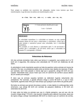 Mecânica Colégio IDESA
14
Nem sempre as unidades nos exercícios são adequadas, muitas vezes teremos que fazer
transformações. Logo devemos ter prática em transformações como:
m → km; km → m; min → s; s → min; cm → m, etc.
DESAFIO: 1> Como primeiro desafio prove que:
1 m/s = 3,6 km/h
IMPORTANTE:
A velocidade instantânea é a velocidade no instante, ou seja, quando
estamos dentro de um carro e observamos o velocímetro, vemos que a
cada instante o automóvel possui uma velocidade, isto é velocidade
instantânea.
Por exemplo, se você observa o velocímetro após 5 s de movimento e
verifica que a velocidade é de 40 km/h, temos que a velocidade no
instante 5 s, corresponde a 40 km/h.
Velocistas da Natureza
Um dos animais terrestres mais veloz que temos é o guepardo, que acelera de 0 a 72
km/h em 2 segundos. Ele alcança uma velocidade de 115 km/h em distâncias de até
500m.
A velocidade é muito importante quando se trata de apanhar outros animais em busca de
alimento. Por isso, os predadores estão entre os bichos mais rápidos da natureza. O leão,
por exemplo, bem mais pesado e menos ágil que o guepardo, atinge 65 km/h em sua
caçada. Velocidade essa, pouco maior que a de um cachorro de corrida e pouco abaixo
de um cavalo puro-sangue.
É claro que os animais caçados também se defendem fugindo velozmente dos
predadores. Por exemplo, a gazela africana chega a correr 80 km/h e, o que é mais
importante, agüenta esse ritmo por mais tempo que qualquer outro felino de grande porte.
De todos os animais que servem de presa a outros, o mais rápido é o antilocaprídeo norte
americano, que atinge 88 km/h em corridas de pequena distância, e 56 km/h em
extensões de até 6 km.
O mais veloz de todos os animais que voa é o falcão peregrino, que em seu vôo de
cruzeiro chega atingir 115 km/h, mas quando mergulha para capturar sua presa, essa ave
de rapina chega a atingir inacreditáveis 360 km/h (o mesmo que um cachorro de corrida,
 