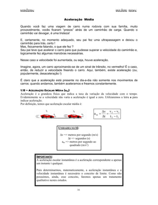 Mecânica Colégio IDESA
16
Aceleração Média
Quando você faz uma viagem de carro numa rodovia com sua família, muito
provavelmente, vocês ficaram “presos” atrás de um caminhão de carga. Quando o
caminhão vai devagar, é uma tristeza!
E, certamente, no momento adequado, seu pai fez uma ultrapassagem e deixou o
caminhão para trás, certo !
Mas, fisicamente falando, o que ele fez ?
Seu pai teve que acelerar o carro para que pudesse superar a velocidade do caminhão e,
logicamente fez algumas manobras necessárias.
Nesse caso a velocidade foi aumentada, ou seja, houve aceleração.
Imagine, agora, um carro aproximando-se de um sinal de trânsito, no vermelho! É o caso,
então, de reduzir a velocidade freando o carro. Aqui, também, existe aceleração (ou,
popularmente, desaceleração !)
É claro que a aceleração está presente no dia-a-dia não somente nos movimentos de
carros: quando andamos, também aceleramos e freamos constantemente.
1.13 - ACELERAÇÃO ESCALAR MÉDIA (am)
Aceleração é a grandeza física que indica a taxa da variação da velocidade com o tempo.
Evidentemente se a velocidade não varia a aceleração é igual a zero. Utilizaremos a letra a para
indicar aceleração.
Por definição, temos que aceleração escalar média é:
12
12
m
tt
vv
t
v
a
−
−
=
∆
∆
=
UNIDADES NO SI:
∆v => metros por segundo (m/s)
∆t => segundos (s)
am => metros por segundo ao
quadrado (m/s2
)
IMPORTANTE:
A aceleração escalar instantânea é a aceleração correspondente a apenas
um instante t qualquer.
Para determinarmos, matematicamente, a aceleração instantânea e a
velocidade instantânea é necessário o conceito de limite. Como não
possuímos, ainda, esse conceito, faremos apenas um tratamento
qualitativo nestes estudos.
 