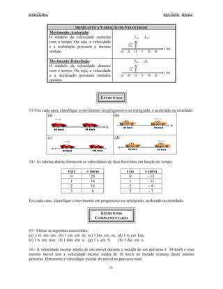 Mecânica Colégio IDESA
18
(B) QUANTO A VARIAÇÃO DE VELOCIDADE
Movimento Acelerado:
O módulo da velocidade aumenta
com o tempo. Ou seja, a velocidade
e a aceleração possuem o mesmo
sentido.
Movimento Retardado:
O módulo da velocidade diminui
com o tempo. Ou seja, a velocidade
e a aceleração possuem sentidos
opostos.
EXERCÍCIOS
13>Em cada caso, classifique o movimento em progressivo ou retrógrado, e acelerado ou retardado.
(a) (b)
(c) (d)
14> As tabelas abaixo fornecem as velocidades de duas bicicletas em função do tempo:
t (s) v (m/s) t (s) v (m/s)
0 20 0 - 13
1 16 1 - 11
2 12 2 - 9
3 8 3 - 7
Em cada caso, classifique o movimento em progressivo ou retrógrado, acelerado ou retardado.
EXERCÍCIOS
COMPLEMENTARES
15> Efetue as seguintes conversões:
(a) 1 m em cm; (b) 1 cm em m; (c) 1 km em m; (d) 1 m em km;
(e) 1 h em min; (f) 1 min em s; (g) 1 s em h; (h) 1 dia em s.
16> A velocidade escalar média de um móvel durante a metade de um percurso é 30 km/h e esse
mesmo móvel tem a velocidade escalar média de 10 km/h na metade restante desse mesmo
percurso. Determine a velocidade escalar do móvel no percurso total.
 