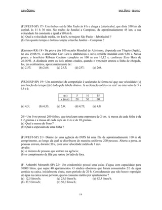Mecânica Colégio IDESA
19
(FUVEST-SP) 17> Um ônibus sai de São Paulo às 8 h e chega a Jaboticabal, que dista 350 km da
capital, às 11 h 30 min. No trecho de Jundiaí a Campinas, de aproximadamente 45 km, a sua
velocidade foi constante e igual a 90 km/h.
(a) Qual a velocidade média, em km/h, no trajeto São Paulo – Jaboticabal ?
(b) Em quanto tempo o ônibus cumpre o trecho Jundiaí – Campinas ?
(Unisinos-RS) 18> Na prova dos 100 m pelo Mundial de Atletismo, disputada em Tóquio (Japão),
no dia 25.08.91, o americano Carl Lewis estabeleceu o novo recorde mundial com 9,86 s. Nessa
prova, o brasileiro Róbson Caetano completo os 100 m em 10,12 s, conforme Zero Hora de
26.08.91. A distância entre os dois atletas citados, quando o vencedor cruzou a linha de chegada,
foi, em centímetros, aproximadamente de :
(a) 2,57; (b) 2,64; (c) 25,7; (d) 257; (e) 264.
(VUNESP-SP) 19> Um automóvel de competição é acelerado de forma tal que sua velocidade (v)
em função do tempo (t) é dado pela tabela abaixo. A aceleração média em m/s2
no intervalo de 5 a
15 s é:
t (s) 5 10 15
v (m/s) 20 50 60
(a) 4,5; (b) 4,33; (c) 5,0; (d) 4,73; (e) 4,0.
20> Um livro possui 200 folhas, que totalizam uma espessura de 2 cm. A massa de cada folha é de
1,2 gramas e a massa de cada capa do livro é de 10 gramas.
(a) Qual a massa do livro ?
(b) Qual a espessura de uma folha ?
(FUVEST-SP) 21> Diante de uma agência do INPS há uma fila de aproximadamente 100 m de
comprimento, ao longo da qual se distribuem de maneira uniforme 200 pessoas. Aberta a porta, as
pessoas entram, durante 30 s, com uma velocidade média de 1 m/s.
Avalie:
(a) o número de pessoas que entram na agência;
(b) o comprimento da fila que restou do lado de fora.
(F. Anhembi Morumbi-SP) 22> Um condomínio possui uma caixa d’água com capacidade para
30000 litros, que supre 40 apartamentos. O síndico observou que foram consumidos 2/3 da água
contida na caixa, inicialmente cheia, num período de 20 h. Considerando que não houve reposição
de água na caixa nesse período, qual o consumo médio por apartamento ?
(a) 12,5 litros/h; (c) 25,0 litros/h; (e) 62,5 litros/h.
(b) 37,5 litros/h; (d) 50,0 litros/h;
 