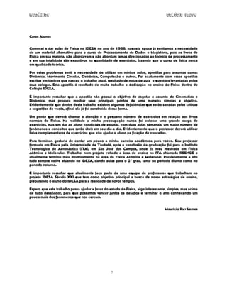 Mecânica Colégio IDESA
2
Caros Alunos
Comecei a dar aulas de Física no IDESA no ano de 1988, naquela época já sentíamos a necessidade
de um material alternativo para o curso de Processamento de Dados e Magistério, pois os livros de
Física em sua maioria, não abordavam e não abordam temas direcionados ao técnico de processamento
e em sua totalidade são exaustivos na quantidade de exercícios, fazendo que o curso de física perca
em qualidade teórica.
Por estes problemas senti a necessidade de utilizar em minhas aulas, apostilas para assuntos como:
Dinâmica, Movimento Circular, Eletrônica, Computação e outros. Foi exatamente com essas apostilas
escritas em tópicos que nasceu o trabalho atual, resultado de notas de aula e questões levantadas pelos
seus colegas. Esta apostila é resultado de muito trabalho e dedicação no ensino de Física dentro do
Colégio IDESA.
É importante ressaltar que a apostila não possui o objetivo de esgotar o assunto de Cinemática e
Dinâmica, mas procura mostrar seus principais pontos de uma maneira simples e objetiva.
Evidentemente que dentro deste trabalho existem algumas deficiências que serão sanadas pelas críticas
e sugestões de vocês, afinal ela já foi construída dessa forma.
Um ponto que deverá chamar a atenção é o pequeno número de exercícios em relação aos livros
normais de Física. Na realidade a minha preocupação nunca foi colocar uma grande carga de
exercícios, mas sim dar ao aluno condições de estudar, com duas aulas semanais, um maior número de
fenômenos e conceitos que serão úteis em seu dia-a-dia. Evidentemente que o professor deverá utilizar
listas complementares de exercícios que irão ajudar o aluno na fixação de conceitos.
Para terminar, gostaria de contar um pouco a minha carreira acadêmica para vocês. Sou professor
formado em Física pela Universidade de Taubaté, após a conclusão da graduação fui para o Instituto
Tecnológico de Aeronáutica (ITA), em São José dos Campos, onde fiz meu mestrado em Física
Atômica e Molecular. Trabalhei num projeto voltado a área de ensino no ITA chamada REENGE e
atualmente termino meu doutoramento na área de Física Atômica e Molecular. Paralelamente a isto
tudo sempre estive atuando no IDESA, dando aulas para o 2o
grau, tanto no período diurno como no
período noturno.
É importante ressaltar que atualmente faço parte de uma equipe de professores que trabalham no
projeto IDESA Século XXI que tem como objetivo principal a busca de novas estratégias de ensino,
preparando o aluno do IDESA para a realidade de novos tempos.
Espero que este trabalho possa ajudar a fazer do estudo da Física, algo interessante, simples, mas acima
de tudo desafiador, para que possamos vencer juntos os desafios e terminar o ano conhecendo um
pouco mais dos fenômenos que nos cercam.
Maurício Ruv Lemes
 