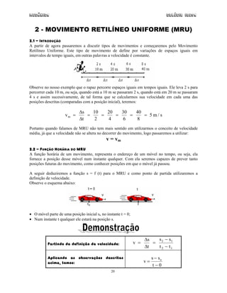 Mecânica Colégio IDESA
20
2 - MOVIMENTO RETILÍNEO UNIFORME (MRU)
2.1 - INTRODUÇÃO
A partir de agora passaremos a discutir tipos de movimentos e começaremos pelo Movimento
Retilíneo Uniforme. Este tipo de movimento de define por variações de espaços iguais em
intervalos de tempo iguais, em outras palavras a velocidade é constante.
Observe no nosso exemplo que o rapaz percorre espaços iguais em tempos iguais. Ele leva 2 s para
percorrer cada 10 m, ou seja, quando está a 10 m se passaram 2 s, quando está em 20 m se passaram
4 s e assim sucessivamente, de tal forma que se calcularmos sua velocidade em cada uma das
posições descritas (comparadas com a posição inicial), teremos:
v
s
t
sm m= = = = = =
∆
∆
10
2
20
4
30
6
40
8
5 /
Portanto quando falamos de MRU não tem mais sentido em utilizarmos o conceito de velocidade
média, já que a velocidade não se altera no decorrer do movimento, logo passaremos a utilizar:
v = vm
2.2 - FUNÇÃO HORÁRIA DO MRU
A função horária de um movimento, representa o endereço de um móvel no tempo, ou seja, ela
fornece a posição desse móvel num instante qualquer. Com ela seremos capazes de prever tanto
posições futuras do movimento, como conhecer posições em que o móvel já passou.
A seguir deduziremos a função s = f (t) para o MRU e como ponto de partida utilizaremos a
definição de velocidade.
Observe o esquema abaixo:
• O móvel parte de uma posição inicial so no instante t = 0;
• Num instante t qualquer ele estará na posição s.
Partindo da definição da velocidade: v
s
t
s s
t t
= =
−
−
∆
∆
2 1
2 1
Aplicando as observações descritas
acima, temos: v
s s
t
o
=
−
− 0
 