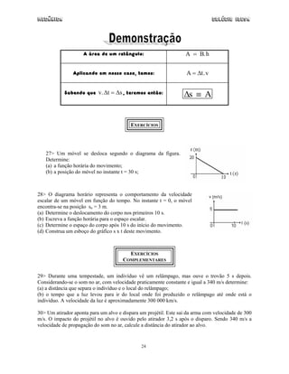 Mecânica Colégio IDESA
24
A área de um retângulo: A = B.h
Aplicando em nosso caso, temos: A t v= ∆ .
Sabendo que v t s.∆ ∆= , teremos então: ∆s A≡
EXERCÍCIOS
27> Um móvel se desloca segundo o diagrama da figura.
Determine:
(a) a função horária do movimento;
(b) a posição do móvel no instante t = 30 s;
28> O diagrama horário representa o comportamento da velocidade
escalar de um móvel em função do tempo. No instante t = 0, o móvel
encontra-se na posição so = 3 m.
(a) Determine o deslocamento do corpo nos primeiros 10 s.
(b) Escreva a função horária para o espaço escalar.
(c) Determine o espaço do corpo após 10 s do início do movimento.
(d) Construa um esboço do gráfico s x t deste movimento.
EXERCÍCIOS
COMPLEMENTARES
29> Durante uma tempestade, um indivíduo vê um relâmpago, mas ouve o trovão 5 s depois.
Considerando-se o som no ar, com velocidade praticamente constante e igual a 340 m/s determine:
(a) a distância que separa o indivíduo e o local do relâmpago;
(b) o tempo que a luz levou para ir do local onde foi produzido o relâmpago até onde está o
indivíduo. A velocidade da luz é aproximadamente 300 000 km/s.
30> Um atirador aponta para um alvo e dispara um projétil. Este sai da arma com velocidade de 300
m/s. O impacto do projétil no alvo é ouvido pelo atirador 3,2 s após o disparo. Sendo 340 m/s a
velocidade de propagação do som no ar, calcule a distância do atirador ao alvo.
 