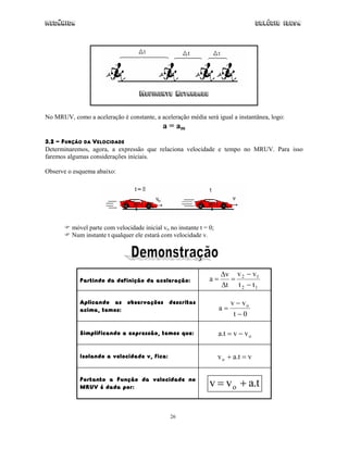 Mecânica Colégio IDESA
26
MOVIMENTO RETARDADO
No MRUV, como a aceleração é constante, a aceleração média será igual a instantânea, logo:
a = am
3.2 - FUNÇÃO DA VELOCIDADE
Determinaremos, agora, a expressão que relaciona velocidade e tempo no MRUV. Para isso
faremos algumas considerações iniciais.
Observe o esquema abaixo:
móvel parte com velocidade inicial vo no instante t = 0;
Num instante t qualquer ele estará com velocidade v.
Partindo da definição da aceleração:
12
12
tt
vv
t
v
a
−
−
=
∆
∆
=
Aplicando as observações descritas
acima, temos:
0t
vv
a o
−
−
=
Simplificando a expressão, temos que: ovvt.a −=
Isolando a velocidade v, fica: vt.avo =+
Portanto a Função da velocidade no
MRUV é dada por: t.avv o +=
 