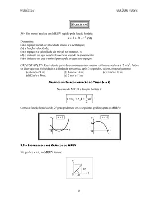 Mecânica Colégio IDESA
29
EXERCÍCIOS
36> Um móvel realiza um MRUV regido pela função horária:
s t t= + −3 2 2
(SI)
Determine:
(a) o espaço inicial, a velocidade inicial e a aceleração;
(b) a função velocidade;
(c) o espaço e a velocidade do móvel no instante 2 s;
(d) o instante em que o móvel inverte o sentido do movimento;
(e) o instante em que o móvel passa pela origem dos espaços.
(FUVEST-SP) 37> Um veículo parte do repouso em movimento retilíneo e acelera a 2 m/s2
. Pode-
se dizer que sua velocidade e a distância percorrida, após 3 segundos, valem, respectivamente:
(a) 6 m/s e 9 m; (b) 6 m/s e 18 m; (c) 3 m/s e 12 m;
(d)12m/s e 36m; (e) 2 m/s e 12 m.
GRÁFICOS DO ESPAÇO EM FUNÇÃO DO TEMPO (s x t)
No caso do MRUV a função horária é:
2
oo at
2
1
tvss ++=
Como a função horária é do 2o
grau podemos ter os seguintes gráficos para o MRUV:
3.5 - PROPRIEDADES NOS GRÁFICOS DO MRUV
No gráfico v x t, no MRUV temos:
 