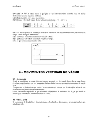 Mecânica Colégio IDESA
34
(FUVEST-SP) 49> A tabela indica as posições s e os correspondentes instantes t de um móvel
deslocando-se numa trajetória retilínea.
(a) Esboce o gráfico s x t desse movimento.
(b) Calcule a velocidade média do móvel entre os instantes t = 1 s e t = 3 s.
t (s) 0 1 2 3 4 ...
s (m) 0 0,4 1,6 3,6 6,4 ...
(FEI-SP) 50> O gráfico da aceleração escalar de um móvel, em movimento retilíneo, em função do
tempo é dado na figura. Determine:
(a) a aceleração escalar média no intervalo de 0 a 40 s;
(b) o gráfico da velocidade escalar em função do tempo.
Sabe-se que a velocidade inicial é nula.
4 – MOVIMENTOS VERTICAIS NO VÁCUO
4.1 - INTRODUÇÃO
Desde a antigüidade o estudo dos movimentos verticais era de grande importância para alguns
cientistas conceituados, este era o caso de Galileu Galilei que fez um estudo minucioso da queda
livre.
É importante o aluno notar que embora o movimento seja vertical ele ficará sujeito a leis de um
movimento que já estudamos anteriormente.
Outro fato muito importante é que estaremos desprezando a resistência do ar, já que todas as
observações serão feitas para movimentos no vácuo.
4.2 - QUEDA LIVRE
O Movimento de Queda Livre é caracterizado pelo abandono de um corpo a uma certa altura em
relação ao solo.
 