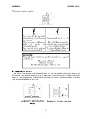 Mecânica Colégio IDESA
35
Analisemos a seguinte situação:
Um garoto do alto do prédio
abandona uma pedra. O que eu
sei a respeito ?
Sua velocidade inicial é vo = 0
Observa-se que a medida que a
pedra vai caindo sua
velocidade aumenta.
Para velocidade aumentar é
necessário que exista aceleração
com sentido para baixo.
Se a pedra não possui motor de
onde vem esta aceleração ?
É a aceleração da gravidade, g.
A aceleração é constante.
IMPORTANTE:
Aceleração da gravidade é uma grandeza vetorial, com as seguintes
características:
MÓDULO: g ≅ 9,8 m/s2
;
DIREÇÃO: Vertical;
SENTIDO: Orientado para o centro da Terra.
4.3 - LANÇAMENTO VERTICAL
O que difere o lançamento vertical da queda livre é o fato da velocidade inicial no primeiro ser
diferente de zero. No caso da queda livre só poderemos ter movimentos no sentido de cima para
baixo, no caso do lançamento vertical poderemos ter movimentos em ambos os sentidos, ou seja, de
cima para baixo ou de baixo para cima.
LANÇAMENTO VERTICAL PARA
BAIXO
LANÇAMENTO VERTICAL PARA CIMA
 