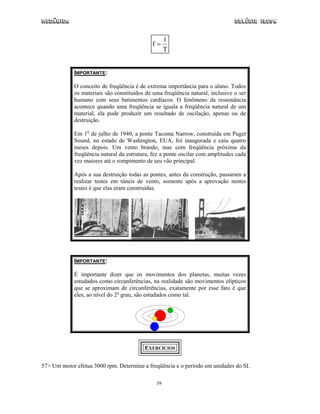 Mecânica Colégio IDESA
39
f
T
=
1
IMPORTANTE:
O conceito de freqüência é de extrema importância para o aluno. Todos
os materiais são constituídos de uma freqüência natural, inclusive o ser
humano com seus batimentos cardíacos. O fenômeno da ressonância
acontece quando uma freqüência se iguala a freqüência natural de um
material, ela pode produzir um resultado de oscilação, apenas ou de
destruição.
Em 1o
de julho de 1940, a ponte Tacoma Narrow, construída em Puget
Sound, no estado de Washington, EUA, foi inaugurada e caiu quatro
meses depois. Um vento brando, mas com freqüência próxima da
freqüência natural da estrutura, fez a ponte oscilar com amplitudes cada
vez maiores até o rompimento de seu vão principal.
Após a sua destruição todas as pontes, antes da construção, passaram a
realizar testes em túneis de vento, somente após a aprovação nestes
testes é que elas eram construídas.
IMPORTANTE:
É importante dizer que os movimentos dos planetas, muitas vezes
estudados como circunferências, na realidade são movimentos elípticos
que se aproximam de circunferências, exatamente por esse fato é que
eles, ao nível do 2o
grau, são estudados como tal.
EXERCÍCIOS
57> Um motor efetua 3000 rpm. Determine a freqüência e o período em unidades do SI.
 