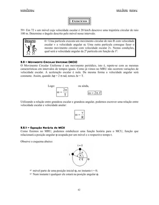Mecânica Colégio IDESA
42
EXERCÍCIOS
59> Em 72 s um móvel cuja velocidade escalar é 20 km/h descreve uma trajetória circular de raio
100 m. Determine o ângulo descrito pelo móvel nesse intervalo.
DESAFIO: 6> Uma partícula executa um movimento circular de raio R com velocidade
escalar v e velocidade angular ω. Uma outra partícula consegue fazer o
mesmo movimento circular com velocidade escalar 2v. Nestas condições,
qual será a velocidade angular da 2a
partícula em função da 1a
.
5.5 - MOVIMENTO CIRCULAR UNIFORME (MCU)
O Movimento Circular Uniforme é um movimento periódico, isto é, repete-se com as mesmas
características em intervalos de tempos iguais. Como já vimos no MRU não ocorrem variações de
velocidade escalar. A aceleração escalar é nula. Da mesma forma a velocidade angular será
constante. Assim, quando ∆ϕ = 2 π rad, temos ∆t = T.
Logo:
ω
π
=
2
T
ou ainda,
ω π= 2 .f
Utilizando a relação entre grandeza escalar e grandeza angular, podemos escrever uma relação entre
velocidade escalar e velocidade anular:
ω =
v
R
5.5.1 - Equação Horária do MCU
Como fizemos no MRU, podemos estabelecer uma função horária para o MCU, função que
relacionará a posição angular ϕ ocupada por um móvel e o respectivo tempo t.
Observe o esquema abaixo:
móvel parte de uma posição inicial ϕo no instante t = 0;
Num instante t qualquer ele estará na posição angular ϕ.
 