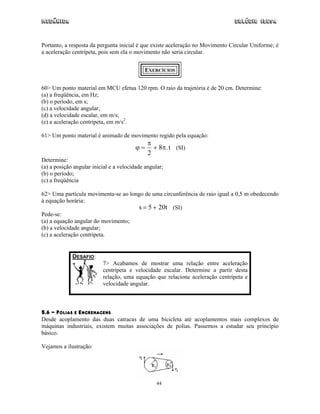 Mecânica Colégio IDESA
44
Portanto, a resposta da pergunta inicial é que existe aceleração no Movimento Circular Uniforme; é
a aceleração centrípeta, pois sem ela o movimento não seria circular.
EXERCÍCIOS
60> Um ponto material em MCU efetua 120 rpm. O raio da trajetória é de 20 cm. Determine:
(a) a freqüência, em Hz;
(b) o período, em s;
(c) a velocidade angular;
(d) a velocidade escalar, em m/s;
(e) a aceleração centrípeta, em m/s2
.
61> Um ponto material é animado de movimento regido pela equação:
ϕ
π
π= +
2
8 .t (SI)
Determine:
(a) a posição angular inicial e a velocidade angular;
(b) o período;
(c) a freqüência
62> Uma partícula movimenta-se ao longo de uma circunferência de raio igual a 0,5 m obedecendo
à equação horária:
s t= +5 20 (SI)
Pede-se:
(a) a equação angular do movimento;
(b) a velocidade angular;
(c) a aceleração centrípeta.
DESAFIO:
7> Acabamos de mostrar uma relação entre aceleração
centrípeta e velocidade escalar. Determine a partir desta
relação, uma equação que relacione aceleração centrípeta e
velocidade angular.
5.6 - POLIAS E ENGRENAGENS
Desde acoplamento das duas catracas de uma bicicleta até acoplamentos mais complexos de
máquinas industriais, existem muitas associações de polias. Passemos a estudar seu princípio
básico.
Vejamos a ilustração:
 