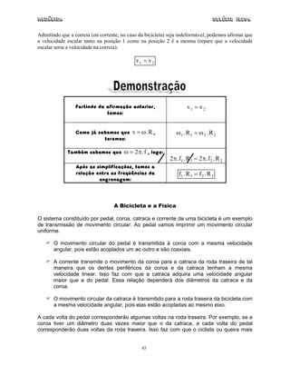 Mecânica Colégio IDESA
45
Admitindo que a correia (ou corrente, no caso da bicicleta) seja indeformável, podemos afirmar que
a velocidade escalar tanto na posição 1 como na posição 2 é a mesma (repare que a velocidade
escalar seria a velocidade na correia):
v v1 2=
Partindo da afirmação anterior,
temos:
v v1 2=
Como já sabemos que v R= ω. ,
teremos:
ω ω1 1 2 2. .R R=
Também sabemos que ω π= 2 .f , logo:
2 21 1 2 2π π. . . .f R f R=
Após as simplificações, temos a
relação entre as freqüências da
engrenagem:
f R f R1 1 2 2. .=
A Bicicleta e a Física
O sistema constituído por pedal, coroa, catraca e corrente de uma bicicleta é um exemplo
de transmissão de movimento circular. Ao pedal vamos imprimir um movimento circular
uniforme.
O movimento circular do pedal é transmitida à coroa com a mesma velocidade
angular, pois estão acoplados um ao outro e são coaxiais.
A corrente transmite o movimento da coroa para a catraca da roda traseira de tal
maneira que os dentes periféricos da coroa e da catraca tenham a mesma
velocidade linear. Isso faz com que a catraca adquira uma velocidade angular
maior que a do pedal. Essa relação dependerá dos diâmetros da catraca e da
coroa.
O movimento circular da catraca é transmitido para a roda traseira da bicicleta com
a mesma velocidade angular, pois elas estão acopladas ao mesmo eixo.
A cada volta do pedal corresponderão algumas voltas na roda traseira. Por exemplo, se a
coroa tiver um diâmetro duas vezes maior que o da catraca, a cada volta do pedal
corresponderão duas voltas da roda traseira. Isso faz com que o ciclista ou queira mais
 
