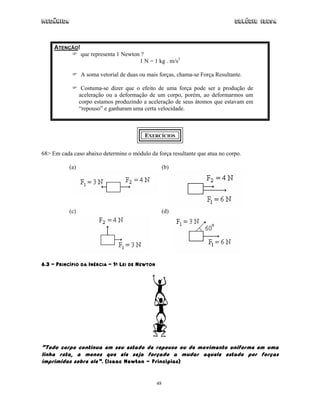 Mecânica Colégio IDESA
48
ATENÇÃO!
que representa 1 Newton ?
1 N = 1 kg . m/s2
A soma vetorial de duas ou mais forças, chama-se Força Resultante.
Costuma-se dizer que o efeito de uma força pode ser a produção de
aceleração ou a deformação de um corpo, porém, ao deformarmos um
corpo estamos produzindo a aceleração de seus átomos que estavam em
“repouso” e ganharam uma certa velocidade.
EXERCÍCIOS
68> Em cada caso abaixo determine o módulo da força resultante que atua no corpo.
(a) (b)
(c) (d)
6.3 – PRINCÍPIO DA INÉRCIA – 1A LEI DE NEWTON
“Todo corpo continua em seu estado de repouso ou de movimento uniforme em uma
linha reta, a menos que ele seja forçado a mudar aquele estado por forças
imprimidas sobre ele”. (Isaac Newton - Principias)
 