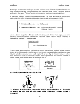 Mecânica Colégio IDESA
49
O princípio da Inércia nos mostra que um corpo não sairá de seu estado de equilíbrio a menos que
uma força atue sobre ele, fazendo assim que este corpo saia desse estado. Em outras palavras
poderíamos dizer que a 1a
Lei de Newton, nos ensina como manter um corpo em equilíbrio.
É importante conhecer o significado do termo equilíbrio. Um corpo pode estar em equilíbrio de
duas formas (em ambos os casos a resultante das forças que atua sobre esse corpo é nula):
EQUILÍBRIO ESTÁTICO → v = 0 (Repouso).
EQUILÍBRIO DINÂMICO → v = constante (Movimento Retilíneo
Uniforme - MRU).
Ainda podemos interpretar o Princípio da Inércia da seguinte forma: Todo corpo possui uma
tendência natural de se manter constante sua velocidade vetorial (módulo, direção e sentido); a
medida dessa tendência é a sua MASSA (m).
UNIDADE NO SI:
m => quilograma (kg)
Vamos, agora, procurar entender o Princípio da Inércia através de um exemplo. Quando estamos
dentro de um ônibus parado e ele inicia o seu movimento, sentimos atirados repentinamente para
trás, isto é, tendemos a manter nosso estado original de repouso (fig. 1). Por outro lado, se o ônibus
frear, diminuindo assim sua velocidade, seremos atirados para frente, mais uma vez tendendo a
manter o nosso estado original, agora de movimento (fig. 2).
FIGURA 1 FIGURA 2
6.4 – PRINCÍPIO FUNDAMENTAL – 2A LEI DE NEWTON
“A mudança de movimento é proporcional à força motora imprimida, e é produzida
na direção da linha reta na qual aquela força é imprimida”. (Isaac Newton -
Principias)
 