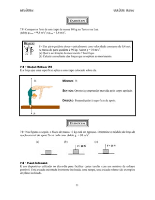 Mecânica Colégio IDESA
53
EXERCÍCIOS
73> Compare o Peso de um corpo de massa 10 kg na Terra e na Lua.
Adote gTerra = 9,8 m/s2
e gLua = 1,6 m/s2
.
DESAFIO:
9> Um pára-quedista desce verticalmente com velocidade constante de 0,4 m/s.
A massa do pára-quedista é 90 kg. Adote g = 10 m/s2
.
(a) Qual a aceleração do movimento ? Justifique.
(b) Calcule a resultante das forças que se opõem ao movimento.
7.2 - REAÇÃO NORMAL (N)
É a força que uma superfície aplica a um corpo colocado sobre ela.
N
P
MÓDULO: N
SENTIDO: Oposto à compressão exercida pelo corpo apoiado.
DIREÇÃO: Perpendicular à superfície de apoio.
EXERCÍCIOS
74> Nas figuras a seguir, o bloco de massa 10 kg está em repouso. Determine o módulo da força de
reação normal do apoio N em cada caso. Adote g = 10 m/s2
.
(a) (b) (c)
7.3 – PLANO INCLINADO
É um dispositivo utilizado no dia-a-dia para facilitar certas tarefas com um mínimo de esforço
possível. Uma escada encostada levemente inclinada, uma rampa, uma escada rolante são exemplos
de plano inclinado.
 