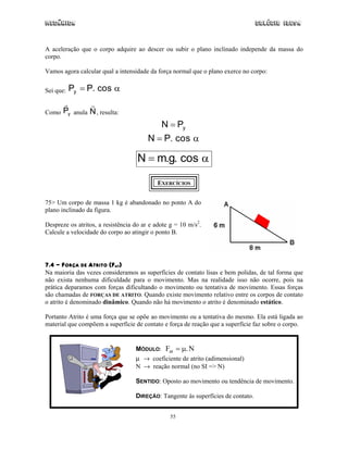 Mecânica Colégio IDESA
55
A aceleração que o corpo adquire ao descer ou subir o plano inclinado independe da massa do
corpo.
Vamos agora calcular qual a intensidade da força normal que o plano exerce no corpo:
Sei que: yP P. cos= α
Como yP anula N, resulta:
yN P=
N P. cos= α
N m.g. cos= α
EXERCÍCIOS
75> Um corpo de massa 1 kg é abandonado no ponto A do
plano inclinado da figura.
Despreze os atritos, a resistência do ar e adote g = 10 m/s2
.
Calcule a velocidade do corpo ao atingir o ponto B.
7.4 - FORÇA DE ATRITO (FAT)
Na maioria das vezes consideramos as superfícies de contato lisas e bem polidas, de tal forma que
não exista nenhuma dificuldade para o movimento. Mas na realidade isso não ocorre, pois na
prática deparamos com forças dificultando o movimento ou tentativa de movimento. Essas forças
são chamadas de FORÇAS DE ATRITO. Quando existe movimento relativo entre os corpos de contato
o atrito é denominado dinâmico. Quando não há movimento o atrito é denominado estático.
Portanto Atrito é uma força que se opõe ao movimento ou a tentativa do mesmo. Ela está ligada ao
material que compõem a superfície de contato e força de reação que a superfície faz sobre o corpo.
MÓDULO: F Nat = µ.
µ → coeficiente de atrito (adimensional)
N → reação normal (no SI => N)
SENTIDO: Oposto ao movimento ou tendência de movimento.
DIREÇÃO: Tangente às superfícies de contato.
 