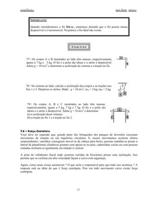 Mecânica Colégio IDESA
57
IMPORTANTE:
Quando considerarmos o fio IDEAL, estaremos dizendo que o fio possui massa
desprezível e é inextensível. Na prática o fio ideal não existe.
EXERCÍCIOS
77> Os corpos A e B mostrados ao lado têm massas, respectivamente,
iguais a 7 kg e 3 kg. O fio e a polia são ideais e o atrito é desprezível.
Adote g = 10 m/s2
e determine a aceleração do sistema e a tração no fio.
78> No sistema ao lado, calcule a aceleração dos corpos e as trações nos
fios 1 e 2. Despreze os atritos. Dado: g = 10 m/s2
; mA = 3 kg; mB = 2 kg.
79> Os corpos A, B e C mostrados ao lado têm massas,
respectivamente, iguais a 5 kg, 7 kg e 7 kg. O fio e a polia são
ideais e o atrito é desprezível. Adote g = 10 m/s2
e determine:
(a) a aceleração desse sistema;
(b) a tração no fio 1 e a tração no fio 2.
7.6 - FORÇA CENTRÍPETA
Você deve ter reparado que, grande parte dos brinquedos dos parques de diversões executam
movimento de rotação ou em trajetórias circulares. E, nesses movimentos ocorrem efeitos
surpreendentes: carrinhos conseguem mover-se de cabeça para baixo, pessoas mantêm-se presas à
lateral de plataformas cilíndricas girantes sem apoiar-se no piso, cadeirinhas vazias ou com pessoas
sentadas inclinam-se igualmente em relação à vertical.
A pista do velódromo (local onde ocorrem corridas de bicicletas) possui uma inclinação. Isso
permite que os ciclistas em alta velocidade façam a curva com segurança.
Agora, como essas coisas acontecem ? O que seria o responsável para que tudo isso aconteça ? A
resposta está na idéia do que é força centrípeta. Pois em todo movimento curvo existe força
centrípeta.
 