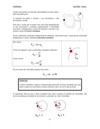 Mecânica Colégio IDESA
58
Amarre uma pedra em uma das extremidades de uma corda, e
faça esta pedra girar.
A trajetória da pedra é circular e seu movimento é dito
movimento circular.
Note que a corda age na pedra com uma força perpendicular
ao seu movimento e, portanto, perpendicular à velocidade;
essa força é dirigida para o centro da trajetória e devido a isso
recebe o nome de Força Centrípeta.
Assim, aplicando o princípio fundamental da dinâmica, observamos que o corpo possui aceleração
dirigida para o centro, chamada aceleração centrípeta.
Daí, temos:
cp cpF m. a=
Vimos no capítulo 5, que a aceleração centrípeta é dada por:
2
cp
v
a
R
=
Assim, temos:
2
cp
v
F m.
R
=
Ou em termos da velocidade angular (ω), temos:
2
cpF m . .R= ω
ATENÇÃO!
A força centrípeta é apenas a denominação particular da força resultante que atua
sobre o corpo em movimento circular uniforme, não é um novo tipo de força.
É importante observar que a força centrípeta não causa variação no módulo da velocidade, mas
provoca mudança na direção do movimento e, portanto, no vetor velocidade.
 