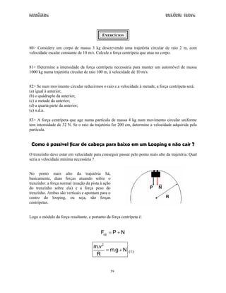 Mecânica Colégio IDESA
59
EXERCÍCIOS
80> Considere um corpo de massa 3 kg descrevendo uma trajetória circular de raio 2 m, com
velocidade escalar constante de 10 m/s. Calcule a força centrípeta que atua no corpo.
81> Determine a intensidade da força centrípeta necessária para manter um automóvel de massa
1000 kg numa trajetória circular de raio 100 m, à velocidade de 10 m/s.
82> Se num movimento circular reduzirmos o raio e a velocidade à metade, a força centrípeta será:
(a) igual à anterior;
(b) o quádruplo da anterior;
(c) a metade da anterior;
(d) a quarta parte da anterior;
(e) n.d.a.
83> A força centrípeta que age numa partícula de massa 4 kg num movimento circular uniforme
tem intensidade de 32 N. Se o raio da trajetória for 200 cm, determine a velocidade adquirida pela
partícula.
Como é possível ficar de cabeça para baixo em um Looping e não cair ?
O trenzinho deve estar em velocidade para conseguir passar pelo ponto mais alto da trajetória. Qual
seria a velocidade mínima necessária ?
No ponto mais alto da trajetória há,
basicamente, duas forças atuando sobre o
trenzinho: a força normal (reação da pista à ação
do trenzinho sobre ela) e a força peso do
trenzinho. Ambas são verticais e apontam para o
centro do looping, ou seja, são forças
centrípetas.
Logo o módulo da força resultante, e portanto da força centrípeta é:
cpF P N= +
2
m.v
m.g N
R
= + (1)
 