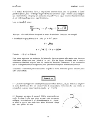 Mecânica Colégio IDESA
60
Se o módulo da velocidade cresce, a força normal também cresce, uma vez que todas as outras
grandezas (massa, raio e aceleração da gravidade) são constantes. Logo, a mínima velocidade para
que o trenzinho faça o looping, será a situação em que N = 0, ou seja, o trenzinho fica na iminência
de cair e não troca forças com a superfície interna.
Logo na equação I, temos:
2
m.v
mg
R
= ⇒ 2
v Rg= ⇒ v R.g=
Note que a velocidade mínima independe da massa do trenzinho. Vamos ver um exemplo:
Considere um looping de raio 10 m. Como g = 10 m/s2
, temos:
v R.g=
v 10.10= ⇒ v 100=
Portanto: v = 10 m/s ou 36 km/h.
Para maior segurança, os projetistas do brinquedo fazem-no passar pelo ponto mais alto com
velocidades maiores que estas (acima de 70 km/h). Um dos truques utilizados para se obter o
aumento da velocidade no ponto mais alto consiste em diminuir o raio da curva. É por esse motivo
que os loopings não são círculos perfeitos, mas apresentam um aspecto bastante característico.
Essa análise vale também para o motociclista no globo da morte, bem como quando um carro passa
sobre uma lombada.
EXERCÍCIOS
84> Um motociclista percorre uma trajetória circular vertical de raio 3,6 m, no interior de um globo
da morte. Calcule qual deve ser o menor valor da velocidade no ponto mais alto que permita ao
motociclista percorrer toda a trajetória circular. ( g = 10 m/s2
)
85> Considere um carro de massa 2 000 kg percorrendo um
trecho de pista circular num plano vertical, com movimento
uniforme e velocidade de 10 m/s. Considerando-se g = 10 m/s2
,
ao atingir o topo da pista, cujo raio é 40 m, determine a força
que a pista aplicará no carro.
 
