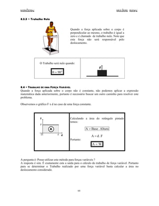 Mecânica Colégio IDESA
64
8.3.3 – Trabalho Nulo
Quando a força aplicada sobre o corpo é
perpendicular ao mesmo, o trabalho é igual a
zero e é chamado de trabalho nulo. Note que
esta força não será responsável pelo
deslocamento.
O Trabalho será nulo quando:
o
90=θ
8.4 – TRABALHO DE UMA FORÇA VARIÁVEL
Quando a força aplicada sobre o corpo não é constante, não podemos aplicar a expressão
matemática dada anteriormente, portanto é necessário buscar um outro caminho para resolver este
problema.
Observemos o gráfico F x d no caso de uma força constante.
Calculando a área do retângulo pintado
temos:
Altura.BaseA =
F.dA =
Portanto:
WA =
A pergunta é: Posso utilizar este método para forças variáveis ?
A resposta é sim. É exatamente esta a saída para o cálculo do trabalho de força variável. Portanto
para se determinar o Trabalho realizado por uma força variável basta calcular a área no
deslocamento considerado.
 