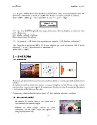 Mecânica Colégio IDESA
71
103> A água é retirada de um poço de 18 m de profundidade com o auxílio de um motor de 5 HP.
Determine o rendimento do motor se 420 000 litros de água são retirados em 7 h de operação.
Dados: 1 HP = 3/4 kW; g = 10 m/s2
; densidade da água d = 1 g/cm3
= 1 kg/l
EXERCÍCIOS
COMPLEMENTARES
104> Uma força de 20 N é aplicada a um corpo, deslocando-o 5 m na direção e no sentido da força
em 4 s. Determine:
(a) o trabalho realizado pela força;
(b) a potência média dessa força.
105> Um motor de 16 HP utiliza efetivamente em sua operação 12 HP. Qual seu rendimento ?
106> Determine a potência em kW e HP de uma máquina que ergue um peso de 2000 N a uma
altura de 0,75 m em 5 s. O rendimento da máquina é 0,3.
Adotar 1 HP = 3/4 kW.
9 – ENERGIA
9.1 – INTRODUÇÃO
Definir energia é muito difícil, costumamos, em física, defini-la como a capacidade de realizar um
trabalho.
A energia se manifesta de diversas formas, como por exemplo a energia elétrica, energia nuclear,
energia solar e outras formas. A partir de agora iremos discutir este tema de suma importância para
a compreensão melhor de nosso dia-a-dia.
Passaremos a estudar e classificar a energia em três tipos: cinética, potencial e mecânica.
9.2 – ENERGIA CINÉTICA (EC)
O conceito de energia cinética está ligado com o
movimento de um ou mais corpos.
Portanto só temos energia cinética se existir
velocidade. Se um corpo estiver em repouso sua
energia cinética será nula.
 