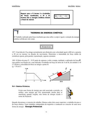 Mecânica Colégio IDESA
73
Repare que o 1o termo é o trabalho
da força resultante; o 2o e 3o
termos são a energia cinética inicial
e final do móvel.
AB CCR EEW −=
TEOREMA DA ENERGIA CINÉTICA
O Trabalho realizado pela força resultante que atua sobre o corpo é igual a variação da energia
cinética sofrida por este corpo.
EXERCÍCIOS
107> Uma bala de 10 g atinge normalmente um obstáculo com velocidade igual a 600 m/s e penetra
a 20 cm no mesmo, na direção do movimento. Determine a intensidade da força média de
resistência oposta, pela parede, à penetração, suposta constante.
108> O bloco de peso P = 10 N parte do repouso e sobe a rampa, mediante a aplicação da força F,
cujo gráfico em função de x está indicado. O trabalho da força de atrito de A até B, em módulo é 10
J. Calcule a velocidade do bloco ao atingir o ponto B.
(g = 10 m/s2
)
9.4 – ENERGIA POTENCIAL
Existe uma forma de energia que está associada a posição, ou
melhor, uma energia que fica armazenada, pronta para se
manifestar quando exigida, esta forma de energia recebe o
nome de Potencial.
Quando discutimos o conceito de trabalho, falamos sobre dois casos especiais: o trabalho do peso e
da força elástica. Esses trabalhos independem da trajetória e conduzem ao conceito de uma nova
forma de energia – Energia Potencial.
 