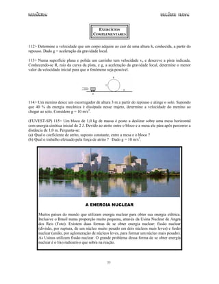 Mecânica Colégio IDESA
77
EXERCÍCIOS
COMPLEMENTARES
112> Determine a velocidade que um corpo adquire ao cair de uma altura h, conhecida, a partir do
repouso. Dado g = aceleração da gravidade local.
113> Numa superfície plana e polida um carrinho tem velocidade vo e descreve a pista indicada.
Conhecendo-se R, raio da curva da pista, e g, a aceleração da gravidade local, determine o menor
valor da velocidade inicial para que o fenômeno seja possível.
114> Um menino desce um escorregador de altura 3 m a partir do repouso e atinge o solo. Supondo
que 40 % da energia mecânica é dissipada nesse trajeto, determine a velocidade do menino ao
chegar ao solo. Considere g = 10 m/s2
.
(FUVEST-SP) 115> Um bloco de 1,0 kg de massa é posto a deslizar sobre uma mesa horizontal
com energia cinética inicial de 2 J. Devido ao atrito entre o bloco e a mesa ele pára após percorrer a
distância de 1,0 m. Pergunta-se:
(a) Qual o coeficiente de atrito, suposto constante, entre a mesa e o bloco ?
(b) Qual o trabalho efetuado pela força de atrito ? Dado g = 10 m/s2
.
A ENERGIA NUCLEAR
Muitos países do mundo que utilizam energia nuclear para obter sua energia elétrica.
Inclusive o Brasil numa proporção muito pequena, através da Usina Nuclear de Angra
dos Reis (Foto). Existem duas formas de se obter energia nuclear: fissão nuclear
(divisão, por ruptura, de um núcleo muito pesado em dois núcleos mais leves) e fusão
nuclear (união, por aglomeração de núcleos leves, para formar um núcleo mais pesado).
As Usinas utilizam fissão nuclear. O grande problema dessa forma de se obter energia
nuclear é o lixo radioativo que sobra na reação.
 