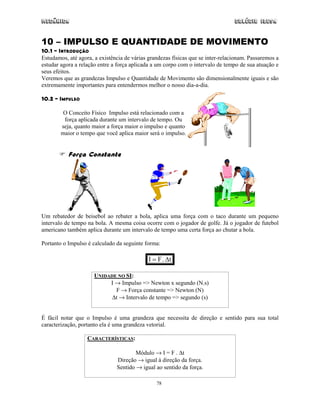 Mecânica Colégio IDESA
78
10 – IMPULSO E QUANTIDADE DE MOVIMENTO
10.1 – INTRODUÇÃO
Estudamos, até agora, a existência de várias grandezas físicas que se inter-relacionam. Passaremos a
estudar agora a relação entre a força aplicada a um corpo com o intervalo de tempo de sua atuação e
seus efeitos.
Veremos que as grandezas Impulso e Quantidade de Movimento são dimensionalmente iguais e são
extremamente importantes para entendermos melhor o nosso dia-a-dia.
10.2 – IMPULSO
O Conceito Físico Impulso está relacionado com a
força aplicada durante um intervalo de tempo. Ou
seja, quanto maior a força maior o impulso e quanto
maior o tempo que você aplica maior será o impulso.
Força Constante
Um rebatedor de beisebol ao rebater a bola, aplica uma força com o taco durante um pequeno
intervalo de tempo na bola. A mesma coisa ocorre com o jogador de golfe. Já o jogador de futebol
americano também aplica durante um intervalo de tempo uma certa força ao chutar a bola.
Portanto o Impulso é calculado da seguinte forma:
t.FI ∆=
UNIDADE NO SI:
I → Impulso => Newton x segundo (N.s)
F → Força constante => Newton (N)
∆t → Intervalo de tempo => segundo (s)
É fácil notar que o Impulso é uma grandeza que necessita de direção e sentido para sua total
caracterização, portanto ela é uma grandeza vetorial.
CARACTERÍSTICAS:
Módulo → I = F . ∆t
Direção → igual à direção da força.
Sentido → igual ao sentido da força.
 