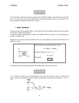Mecânica Colégio IDESA
79
EXERCÍCIOS
116> Um ponto material fica sujeito à ação de uma força F, constante, que produz uma aceleração
de 2 m/s2
neste corpo de massa 50 000 gramas. Esta força permanece sobre o corpo durante 20 s.
Qual o módulo do impulso comunicado ao corpo ?
Força Variável
No caso em que a força aplicada sobre o corpo seja variável não podemos utilizar a fórmula anterior
para resolver, então como faremos ?
A resposta é aquela utilizada para o cálculo do trabalho de forças variáveis, ou seja, determinar o
gráfico e calcular a área.
Imaginemos uma força constante aplicada sobre um corpo durante um intervalo de tempo ∆t. O
gráfico F x t seria:
Determinando a área da parte pintada, temos:
AlturaxBaseA =
Portanto: (lembre-se: ∆t = t2 – t1)
F.tA ∆=
Finalmente:
AI =
É importante dizer que esta propriedade vale também para o caso da força variar.
EXERCÍCIOS
117> O gráfico a seguir nos dá a intensidade da força que atua sobre um corpo, no decorrer do
tempo. A partir desse gráfico, calcule o impulso comunicado ao corpo entre os instantes t1 = 0 e t2 =
14 s.
 