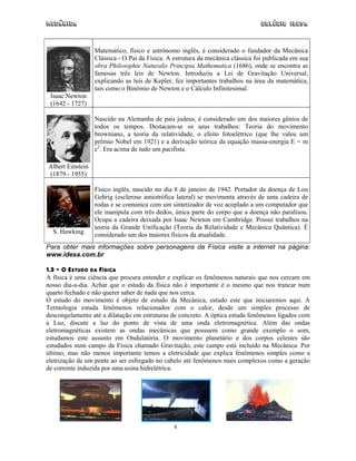 Mecânica Colégio IDESA
8
Isaac Newton
(1642 - 1727)
Matemático, físico e astrônomo inglês, é considerado o fundador da Mecânica
Clássica - O Pai da Física. A estrutura da mecânica clássica foi publicada em sua
obra Philosophie Naturalis Principia Mathematica (1686), onde se encontra as
famosas três leis de Newton. Introduziu a Lei de Gravitação Universal,
explicando as leis de Kepler, fez importantes trabalhos na área da matemática,
tais como o Binômio de Newton e o Cálculo Infinitesimal.
Albert Einstein
(1879 - 1955)
Nascido na Alemanha de pais judeus, é considerado um dos maiores gênios de
todos os tempos. Destacam-se os seus trabalhos: Teoria do movimento
browniano, a teoria da relatividade, o efeito fotoelétrico (que lhe valeu um
prêmio Nobel em 1921) e a derivação teórica da equação massa-energia E = m
c2
. Era acima de tudo um pacifista.
S. Hawking
Físico inglês, nascido no dia 8 de janeiro de 1942. Portador da doença de Lou
Gehrig (esclerose amiotrófica lateral) se movimenta através de uma cadeira de
rodas e se comunica com um sintetizador de voz acoplado a um computador que
ele manipula com três dedos, única parte do corpo que a doença não paralisou.
Ocupa a cadeira deixada por Isaac Newton em Cambridge. Possui trabalhos na
teoria da Grande Unificação (Teoria da Relatividade e Mecânica Quântica). É
considerado um dos maiores físicos da atualidade.
Para obter mais informações sobre personagens da Física visite a internet na página:
www.idesa.com.br
1.3 – O ESTUDO DA FÍSICA
A física é uma ciência que procura entender e explicar os fenômenos naturais que nos cercam em
nosso dia-a-dia. Achar que o estudo da física não é importante é o mesmo que nos trancar num
quarto fechado e não querer saber de nada que nos cerca.
O estudo do movimento é objeto de estudo da Mecânica, estudo este que iniciaremos aqui. A
Termologia estuda fenômenos relacionados com o calor, desde um simples processo de
descongelamento até a dilatação em estruturas de concreto. A óptica estuda fenômenos ligados com
a Luz, discute a luz do ponto de vista de uma onda eletromagnética. Além das ondas
eletromagnéticas existem as ondas mecânicas que possuem como grande exemplo o som,
estudamos este assunto em Ondulatória. O movimento planetário e dos corpos celestes são
estudados num campo da Física chamado Gravitação, este campo está incluído na Mecânica. Por
último, mas não menos importante temos a eletricidade que explica fenômenos simples como a
eletrização de um pente ao ser esfregado no cabelo até fenômenos mais complexos como a geração
de corrente induzida por uma usina hidrelétrica.
 