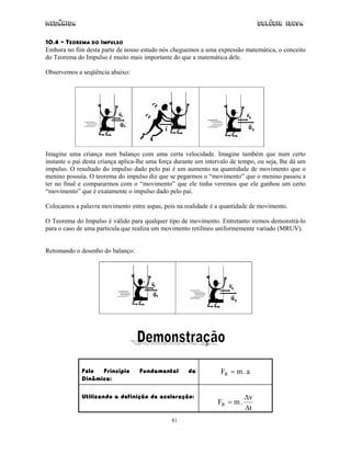 Mecânica Colégio IDESA
81
10.4 – TEOREMA DO IMPULSO
Embora no fim desta parte de nosso estudo nós cheguemos a uma expressão matemática, o conceito
do Teorema do Impulso é muito mais importante do que a matemática dele.
Observemos a seqüência abaixo:
Imagine uma criança num balanço com uma certa velocidade. Imagine também que num certo
instante o pai desta criança aplica-lhe uma força durante um intervalo de tempo, ou seja, lhe dá um
impulso. O resultado do impulso dado pelo pai é um aumento na quantidade de movimento que o
menino possuía. O teorema do impulso diz que se pegarmos o “movimento” que o menino passou a
ter no final e compararmos com o “movimento” que ele tinha veremos que ele ganhou um certo
“movimento” que é exatamente o impulso dado pelo pai.
Colocamos a palavra movimento entre aspas, pois na realidade é a quantidade de movimento.
O Teorema do Impulso é válido para qualquer tipo de movimento. Entretanto iremos demonstrá-lo
para o caso de uma partícula que realiza um movimento retilíneo uniformemente variado (MRUV).
Retomando o desenho do balanço:
Pelo Princípio Fundamental da
Dinâmica:
a.mFR =
Utilizando a definição de aceleração:
t
v
.mFR
∆
∆
=
 