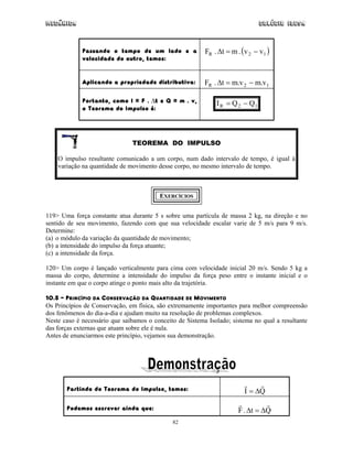 Mecânica Colégio IDESA
82
Passando o tempo de um lado e a
velocidade do outro, temos:
( )12R vv.mt.F −=∆
Aplicando a propriedade distributiva: 12R v.mv.mt.F −=∆
Portanto, como I = F . ∆t e Q = m . v,
o Teorema do Impulso é: 12R QQI −=
TEOREMA DO IMPULSO
O impulso resultante comunicado a um corpo, num dado intervalo de tempo, é igual à
variação na quantidade de movimento desse corpo, no mesmo intervalo de tempo.
EXERCÍCIOS
119> Uma força constante atua durante 5 s sobre uma partícula de massa 2 kg, na direção e no
sentido de seu movimento, fazendo com que sua velocidade escalar varie de 5 m/s para 9 m/s.
Determine:
(a) o módulo da variação da quantidade de movimento;
(b) a intensidade do impulso da força atuante;
(c) a intensidade da força.
120> Um corpo é lançado verticalmente para cima com velocidade inicial 20 m/s. Sendo 5 kg a
massa do corpo, determine a intensidade do impulso da força peso entre o instante inicial e o
instante em que o corpo atinge o ponto mais alto da trajetória.
10.5 – PRINCÍPIO DA CONSERVAÇÃO DA QUANTIDADE DE MOVIMENTO
Os Princípios de Conservação, em física, são extremamente importantes para melhor compreensão
dos fenômenos do dia-a-dia e ajudam muito na resolução de problemas complexos.
Neste caso é necessário que saibamos o conceito de Sistema Isolado; sistema no qual a resultante
das forças externas que atuam sobre ele é nula.
Antes de enunciarmos este princípio, vejamos sua demonstração.
Partindo do Teorema do Impulso, temos: QI ∆=
Podemos escrever ainda que: Qt.F ∆=∆
 