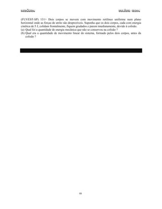 Mecânica Colégio IDESA
88
(FUVEST-SP) 131> Dois corpos se movem com movimento retilíneo uniforme num plano
horizontal onde as forças de atrito são desprezíveis. Suponha que os dois corpos, cada com energia
cinética de 5 J, colidam frontalmente, fiquem grudados e parem imediatamente, devido à colisão.
(a) Qual foi a quantidade de energia mecânica que não se conservou na colisão ?
(b) Qual era a quantidade de movimento linear do sistema, formado pelos dois corpos, antes da
colisão ?
 