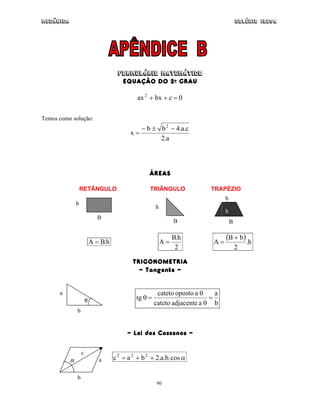 Mecânica Colégio IDESA
90
FORMUL◊RIO MATEM◊TICO
EQUAÇÃO DO 2o GRAU
0cbxax2
=++
Temos como solução:
a.2
c.a.4bb
x
2
−±−
=
ÁREAS
RETÂNGULO TRIÂNGULO TRAPÉZIO
h.BA =
2
h.B
A =
( ) h.
2
bB
A
+
=
TRIGONOMETRIA
- Tangente -
b
a
aadjacentecateto
aopostocateto
tg =
θ
θ
=θ
- Lei dos Cossenos -
α++= cos.b.a.2bac 222
h
B
B
h
B
b
h
θ
a
b
α a
b
c
 
