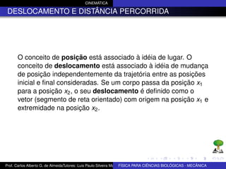 CINEMÁTICA

 DESLOCAMENTO E DISTÂNCIA PERCORRIDA




      O conceito de posição está associado à idéia de lugar. O
      conceito de deslocamento está associado à idéia de mudança
      de posição independentemente da trajetória entre as posições
      inicial e ﬁnal consideradas. Se um corpo passa da posição x1
      para a posição x2 , o seu deslocamento é deﬁnido como o
      vetor (segmento de reta orientado) com origem na posição x1 e
      extremidade na posição x2 .




Prof. Carlos Alberto G. de AlmeidaTutores: Luis Paulo Silveira Machado e Wagner Máximo de BIOLÓGICAS - MECÂNICA
                                                                   FÍSICA PARA CIÊNCIAS Oliveira
 