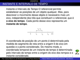 CINEMÁTICA

 INSTANTE E INTERVALO DE TEMPO
      Instante e Intervalo de Tempo O referencial permite
      estabelecer as posições de um objeto qualquer. Mas, para
      descrever o movimento desse objeto é necessário mais um
      eixo, independente dos três que constituem o referencial, que é
      o eixo do tempo. Cada ponto desse eixo representa um
      instante de tempo.




      A coordenada de posição de um ponto é determinada pela
      medida do segmento de reta entre a origem 0 do eixo em
      questão e o ponto considerado. Do mesmo modo, a
      coordenada temporal de um instante de tempo é determinada
      pelo intervalo de tempo entre a origem do eixo dos tempos e o
      instante considerado.
Prof. Carlos Alberto G. de AlmeidaTutores: Luis Paulo Silveira Machado e Wagner Máximo de BIOLÓGICAS - MECÂNICA
                                                                   FÍSICA PARA CIÊNCIAS Oliveira
 