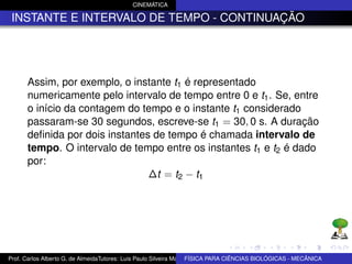 CINEMÁTICA

 INSTANTE E INTERVALO DE TEMPO - CONTINUAÇÃO




      Assim, por exemplo, o instante t1 é representado
      numericamente pelo intervalo de tempo entre 0 e t1 . Se, entre
      o início da contagem do tempo e o instante t1 considerado
      passaram-se 30 segundos, escreve-se t1 = 30, 0 s. A duração
      deﬁnida por dois instantes de tempo é chamada intervalo de
      tempo. O intervalo de tempo entre os instantes t1 e t2 é dado
      por:
                                ∆t = t2 − t1




Prof. Carlos Alberto G. de AlmeidaTutores: Luis Paulo Silveira Machado e Wagner Máximo de BIOLÓGICAS - MECÂNICA
                                                                   FÍSICA PARA CIÊNCIAS Oliveira
 